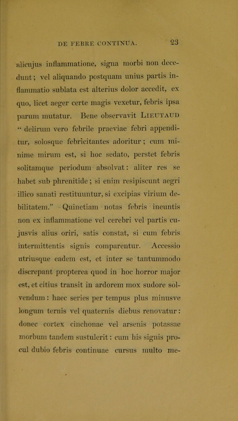 alicujus inflammatione, signa morbi non dece- dunt ; vel aliquando postquam unius partis in- flammatio sublata est alterius dolor accedit, ex cpio, licet aeger certe magis vexetur, febris ipsa parum mutatur. Bene observavit Lieutaud “ delirum vero febrile praeviae febri appendi- tur, solosque febricitantes adoritur ; cum mi- nime mirum est, si lioc sedato, perstet febris solitamque periodum absolvat: aliter res se habet sub phrenitide; si enim resipiscunt aegri illico sanati restituuntur, si excipias virium de- bilitatem.” Quinetiam notas febris ineuntis non ex inflammatione vel cerebri vel partis cu- jusvis alius oriri, satis constat, si cum febris intermittentis signis comparentur. Accessio utriusque eadem est, et inter se tantummodo discrepant propterea quod in hoc horror major est, et citius transit in ardorem mox sudore sol- vendum : haec series per tempus plus minus ve longum ternis vel quaternis diebus renovatur: donec cortex cinchonae vel arsenis potassae morbum tandem sustulerit: cum his signis pro- cul dubio febris continuae cursus multo me-