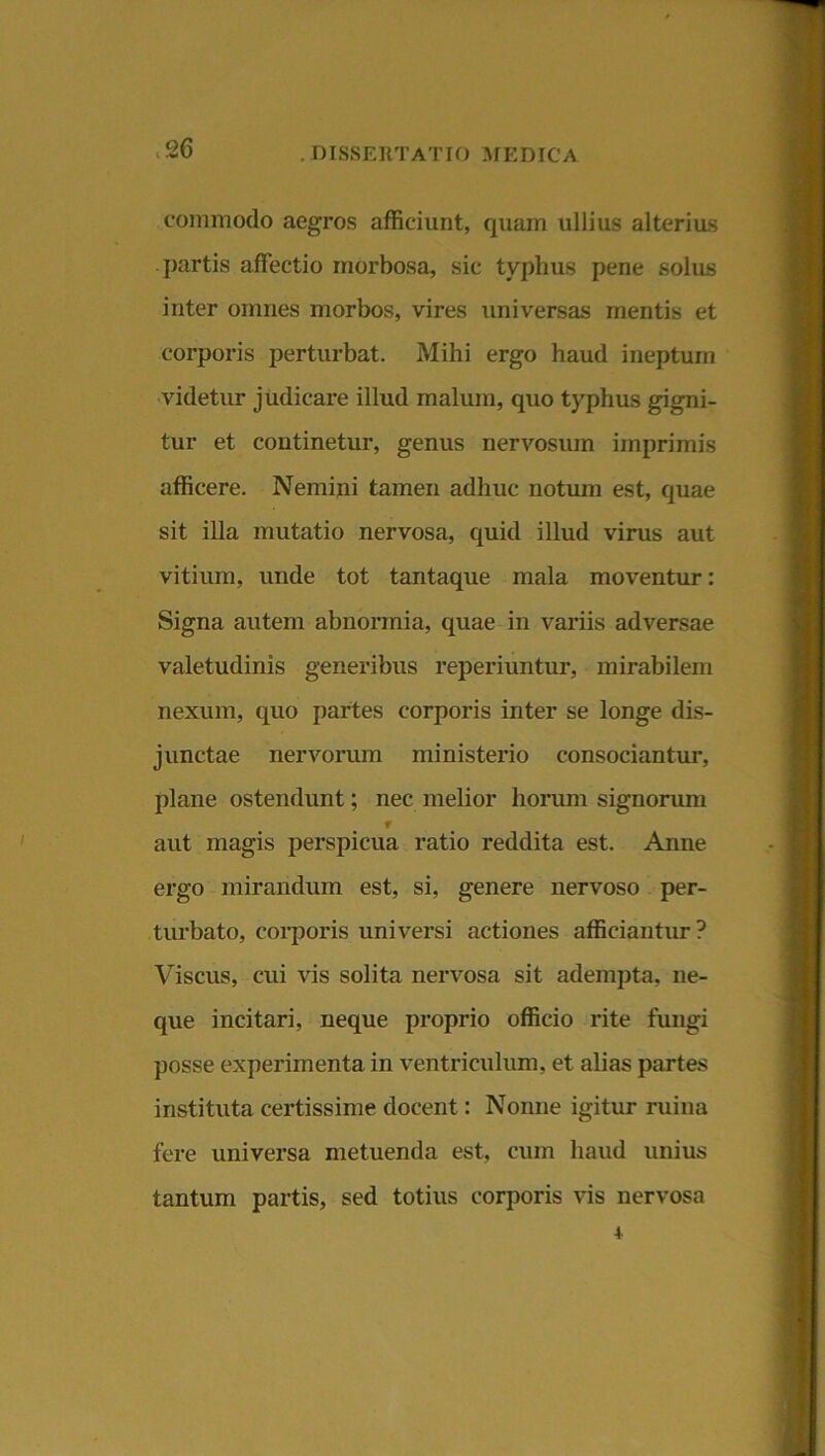 commodo aegros afficiunt, quam ullius alterius partis affectio morbosa, sic typhus pene solus inter omnes morbos, vires universas mentis et corporis perturbat. Mihi ergo haud ineptum videtur judicare illud malum, quo typhus gigni- tur et continetur, genus nervosum imprimis afficere. Nemini tamen adhuc notum est, quae sit illa mutatio nervosa, quid illud virus aut vitium, unde tot tantaque mala moventur: Signa autem abnormia, quae in variis adversae valetudinis generibus reperiuntur, mirabilem nexum, quo partes corporis inter se longe dis- junctae nervorum ministerio consociantur, plane ostendunt; nec melior horum signorum f aut magis perspicua ratio reddita est. Anne ergo mirandum est, si, genere nervoso per- turbato, corporis universi actiones afficiantur ? Viscus, cui vis solita nervosa sit adempta, ne- que incitari, neque proprio officio rite fungi posse experimenta in ventriculum, et alias partes instituta certissime docent: Nonne igitur ruina fere universa metuenda est, cum haud unius tantum partis, sed totius corporis vis nervosa