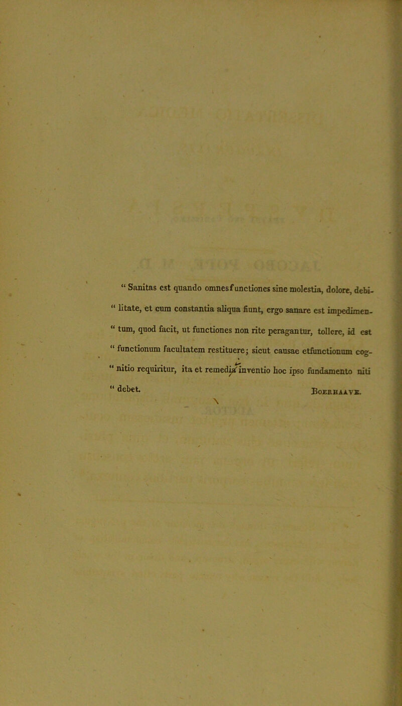 “ Sanitas est quando omnes functiones sine molestia, dolore, debi- “ litate, et cum constantia aliqua fiunt, ergo sanare est impedimeD- “ tum, quod facit, ut functiones non rite peragantur, tollere, id est “ functionum facultatem restituere; sicut causae etfunctionum cog- “ nitio requiritur, ita et remedia1 inventio hoc ipso fundamento niti \ “ debet Eozrhaave.