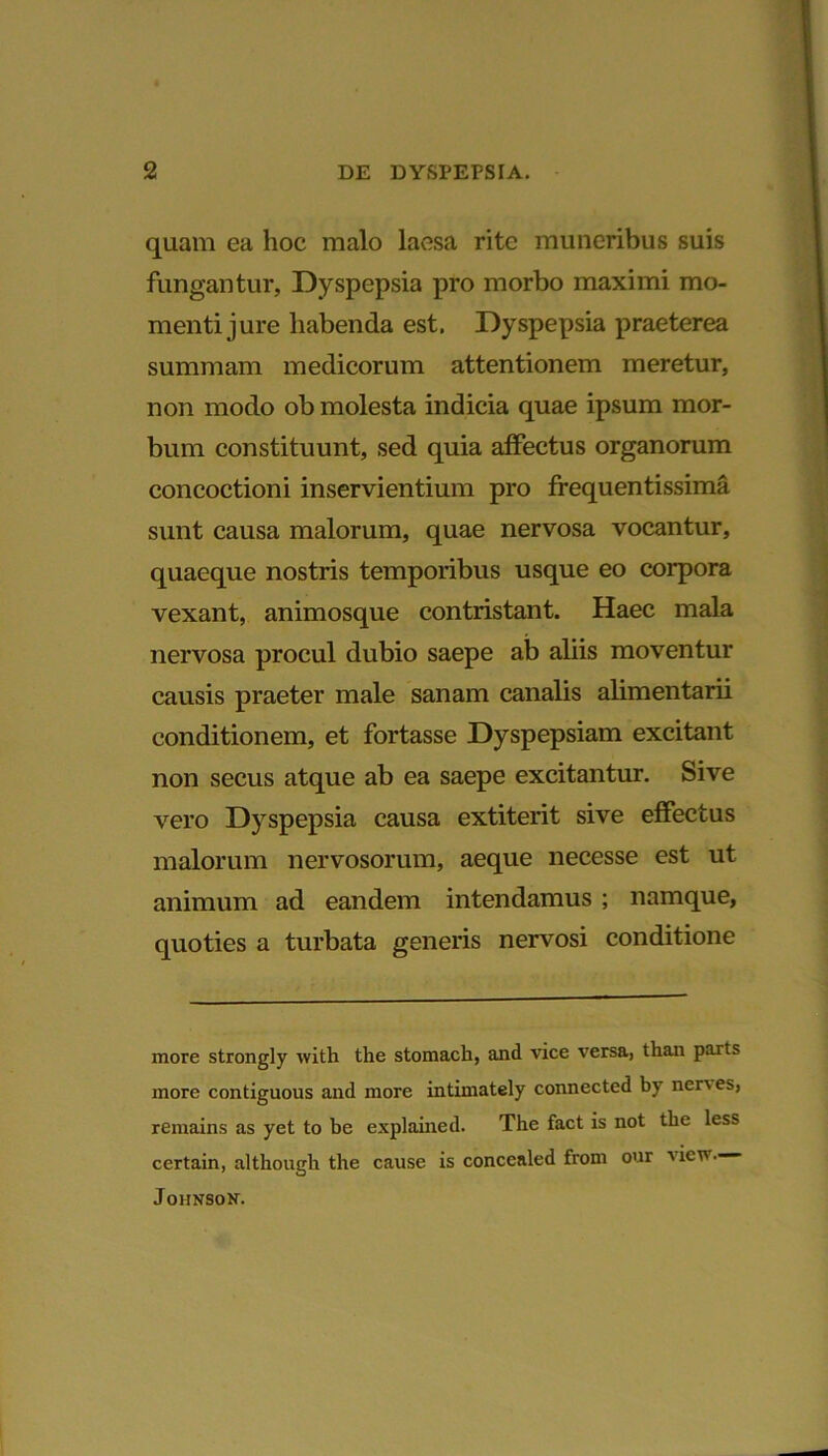 quam ea hoc malo laesa rite muneribus suis fungantur, Dyspepsia pro morbo maximi mo- menti jure habenda est. Dyspepsia praeterea summam medicorum attentionem meretur, non modo ob molesta indicia quae ipsum mor- bum constituunt, sed quia affectus organorum concoctioni inservientium pro ffequentissima sunt causa malorum, quae nervosa vocantur, quaeque nostris temporibus usque eo corpora vexant, animosque contristant. Haec mala nervosa procul dubio saepe ab aliis moventur causis praeter male sanam canalis alimentarii conditionem, et fortasse Dyspepsiam excitant non secus atque ab ea saepe excitantur. Sive vero Dyspepsia causa extiterit sive effectus malorum nervosorum, aeque necesse est ut animum ad eandem intendamus ; namque, quoties a turbata generis nervosi conditione more strongly with the stomach, and vice versa, than parts more contiguous and more intimately connected by nenes, remains as yet to be explained. The fact is not the less certain, although the cause is conccaled from our \ icv. Johnson.