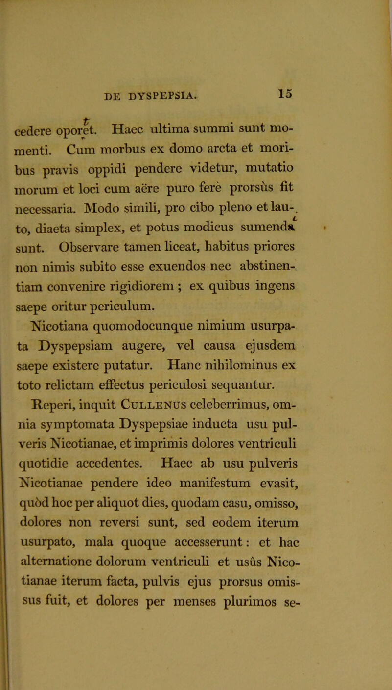 cedere oporet. Haec ultima summi sunt mo- menti. Cum morbus ex domo arcta et mori- bus pravis oppidi pendere videtur, mutatio morum et loci cum aere puro fere prorsus fit necessaria. Modo simili, pro cibo pleno etlau-. to, diaeta simplex, et potus modicus sumenda, sunt. Observare tamen liceat, habitus priores non nimis subito esse exuendos nec abstinen- tiam convenire rigidiorem ; ex quibus ingens saepe oritur periculum. Nicotiana quomodocunque nimium usurpa- ta Dyspepsiam augere, vel causa ejusdem saepe existere putatur. Hanc nihilominus ex toto relictam effectus periculosi sequantur. Reperi, inquit Cullenus celeberrimus, om- nia symptomata Dyspepsiae inducta usu pul- veris Nicotianae, et imprimis dolores ventriculi quotidie accedentes. Haec ab usu pulveris Nicotianae pendere ideo manifestum evasit, qubd hoc per aliquot dies, quodam casu, omisso, dolores non reversi sunt, sed eodem iterum usurpato, mala quoque accesserunt: et hac alternatione dolorum ventriculi et usus Nico- tianae iterum facta, pulvis ejus prorsus omis- sus fuit, et dolores per menses plurimos se-