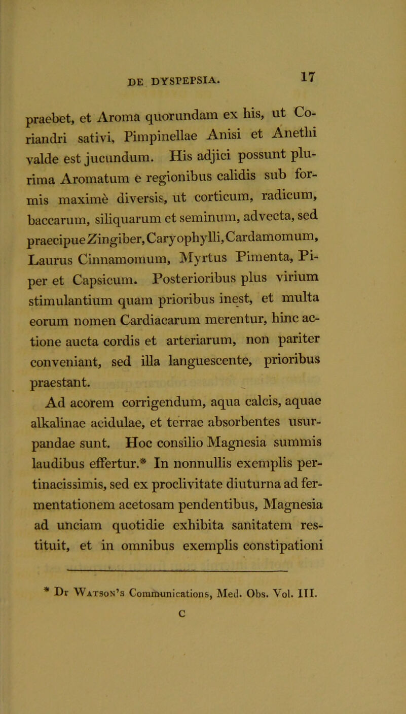 praebet, et Aroma quorundam ex his, ut Co- riandri sativi, Pimpinellae Anisi et Anetlii valde est jucundum. His adjici possunt plu- rima Aromatum e regionibus calidis sub for- mis maxime diversis, ut corticum, radicum, baccarum, siliquarum et seminum, advecta, sed praecipue Zingiber, Caryophylli, Cardamomum, Laurus Cinnamomum, Myrtus Pimenta, Pi- per et Capsicum. Posterioribus plus virium stimulantium quam prioribus inest, et multa eorum nomen Cardiacarum merentur, hinc ac- tione aucta cordis et arteriarum, non pariter conveniant, sed illa languescente, prioribus praestant. Ad acorem corrigendum, aqua calcis, aquae alkalinae acidulae, et terrae absorbentes usur- pandae sunt. Hoc consilio Magnesia summis laudibus effertur.* In nonnullis exemplis per- tinacissimis, sed ex proclivitate diuturna ad fer- mentationem acetosam pendentibus, Magnesia ad unciam quotidie exhibita sanitatem res- tituit, et in omnibus exemplis constipationi * Dr Watson’3 Communications, Med. Obs. Yol. III.