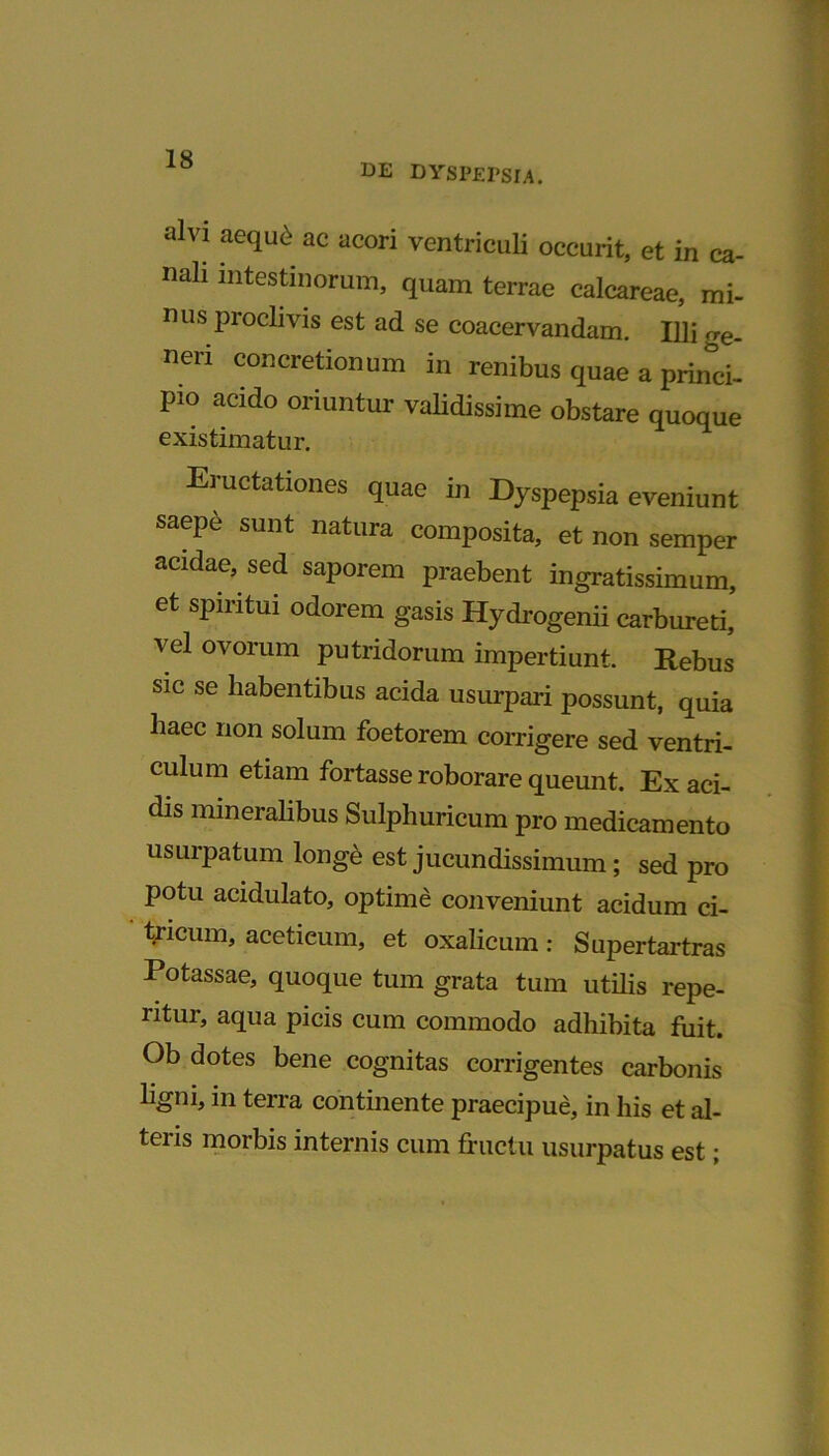 DE DYSPEPSIA. alvi aequ£ ac acori ventriculi occurit, et in ca- nali intestinorum, quam terrae calcareae, mi- nus proclivis est ad se coacervandam. Illi rre. neri concretionum in renibus quae a princi- pio acido oriuntur validissime obstare quoque existimatur. Eructationes quae in Dyspepsia eveniunt saepe sunt natura composita, et non semper acidae, sed saporem praebent ingratissimum, et spiritui odorem gasis Hydrogenii carbureti, vel ovorum putridorum impertiunt. Rebus sic se habentibus acida usurpari possunt, quia haec non solum foetorem corrigere sed ventri- culum etiam fortasse roborare queunt. Ex aci- dis mineralibus Sulphuricum pro medicamento usurpatum longe est jucundissimum; sed pro potu acidulato, optime conveniunt acidum ci- tricum, acetieum, et oxalicum: Supertartras Potassae, quoque tum grata tum utilis repe- ntur, aqua picis cum commodo adhibita fuit. Ob dotes bene cognitas corrigentes carbonis ligni, in terra continente praecipue, in his et al- tei is morbis internis cum fructu usurpatus est;