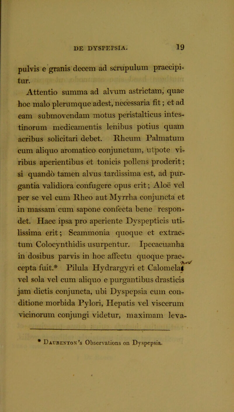 pulvis e granis decem ad scrupulum praecipi- tur. Attentio summa ad alvum astrictam, quae hoc malo plerumque adest, necessaria fit; et ad eam submovendam motus peristalticus intes- tinorum medicamentis lenibus potius quam acribus solicitari debet. Rheum Palmatum cum aliquo aromatico conjunctum, utpote vi- ribus aperientibus et tonicis pollens proderit; si quando tamen alvus tardissima est, ad pur- gantia validiora confugere opus erit; Aloe vel per se vel cum Rheo aut Myrrha conjuncta et in massam cum sapone confecta bene respon- det. Haec ipsa pro aperiente Dyspepticis uti- lissima erit; Scammonia quoque et extrac- tum Colocynthidis usurpentur. Ipecacuanha in dosibus parvis in hoc affectu quoque prae- cepta fuit.* Pilula Hydrargyri et Calomelai vel sola vel cum aliquo e purgantibus drasticis jam dictis conjuncta, ubi Dyspepsia cum con- ditione morbida Pylori, Hepatis vel viscerum vicinorum conjungi videtur, maximam leva- * Daubenton ’s Observations on Dyspepsia.