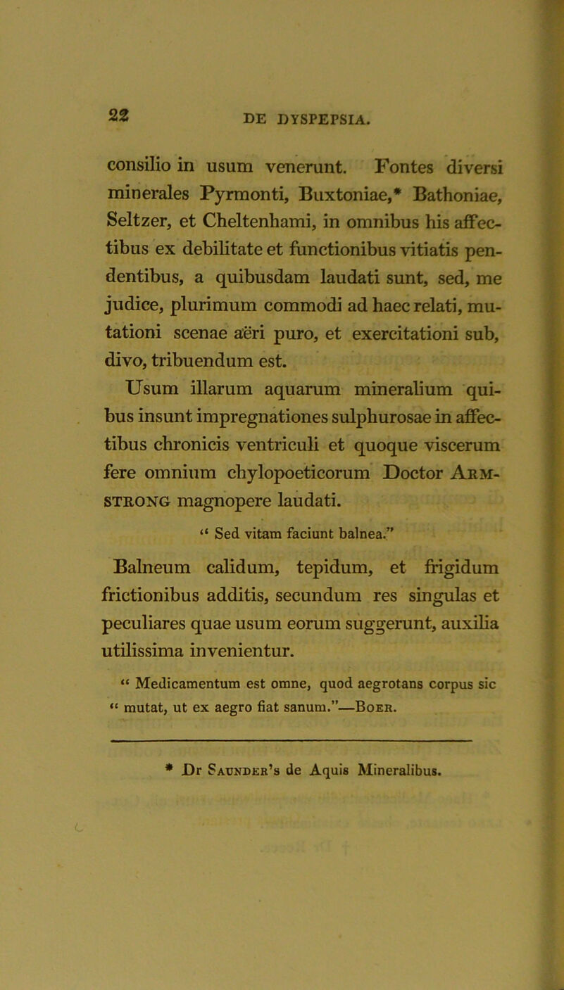 consilio in usum venerunt. Fontes diversi minerales Pyrmonti, Buxtoniae,* Bathoniae, Seltzer, et Cheltenhami, in omnibus his affec- tibus ex debilitate et functionibus vitiatis pen- dentibus, a quibusdam laudati sunt, sed, me judice, plurimum commodi ad haec relati, mu- tationi scenae aeri puro, et exercitationi sub, divo, tribuendum est. Usum illarum aquarum mineralium qui- bus insunt impregnationes sulphurosae in affec- tibus chronicis ventriculi et quoque viscerum fere omnium cliylopoeticorum Doctor Arm- strong magnopere laudati. “ Sed vitam faciunt balnea.” Balneum calidum, tepidum, et frigidum frictionibus additis, secundum res singulas et peculiares quae usum eorum suggerunt, auxilia utilissima invenientur. “ Medicamentum est omne, quod aegrotans corpus sic “ mutat, ut ex aegro fiat sanum.”—Boer. * JDr Saunder’s de Aquis Mineralibus.