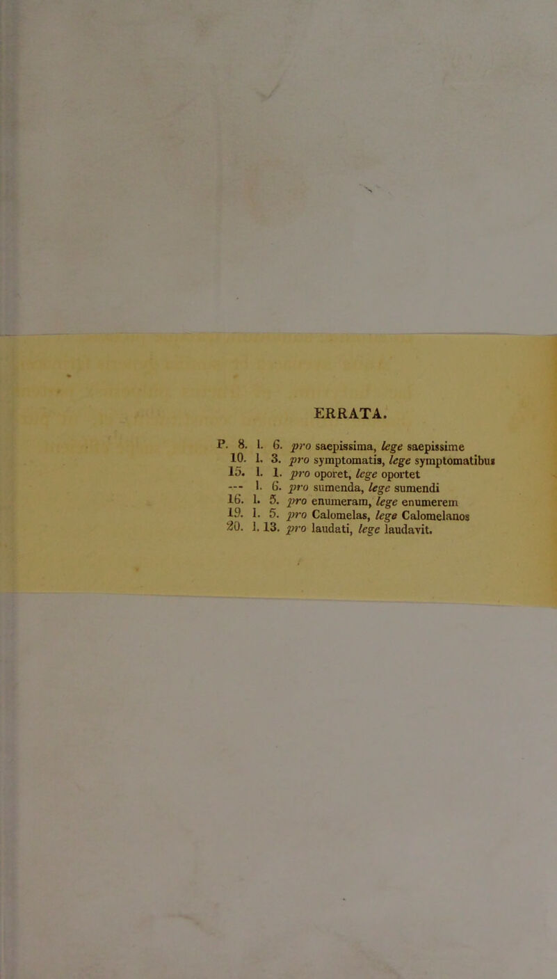 ERRATA. P. 8. 1. 6. pro saepissima, lege saepissime 10. 1. 3. pro symptomatis, lege symptomatibus 15. 1. 1. pro oporet, lege oportet — !• G. pro sumenda, lege sumendi 1G. 1. 5. pro enumeram, lege enumerem 19. 1. 5. pro Calomelas, lege Calomelanos 20. 1.13. pro laudati, lege laudavit.