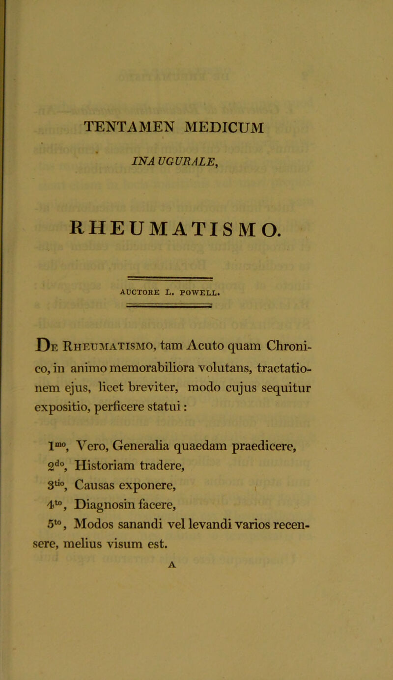 TENTAMEN MEDICUM IN A UGURALE, RHEUMATISMO. AUCTOBE L. POWELL. De Rheumatismo, tam Acuto quam Chroni- co, in animo memorabiliora volutans, tractatio- nem ejus, licet breviter, modo cujus sequitur expositio, perficere statui: lmo, Vero, Generalia quaedam praedicere, 2do, Historiam tradere, 3do, Causas exponere, Diagnosin facere, 5t0, Modos sanandi vel levandi varios recen- sere, melius visum est. A