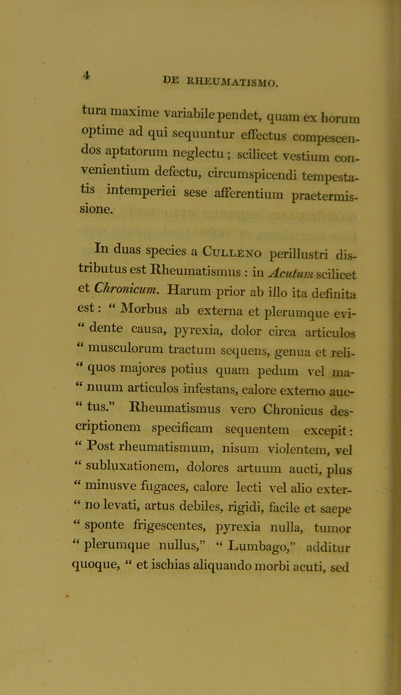 13E ItHEUMATISMO. tura maxime variabile pendet, quam ex horum optime ad qui sequuntur effectus compescen- dos aptatorum neglectu ; scilicet vestium con- venientium defectu, circumspicendi tempesta- tis intemperiei sese afferentium praetermis- sione. In duas species a Culleno perillustri dis- tributus est Rheumatismus : in Acutum scilicet et Chronicum. Harum prior ab illo ita definita est: « Morbus ab externa et plerumque evi- “ dente causa, pyrexia, dolor circa articulos “ musculorum tractum sequens, genua et reli- “ <luos majores potius quam pedum vel ma- “ nuum articulos infestans, calore externo auc- “ tus.” Rheumatismus vero Chronicus des- criptionem specificam sequentem excepit: “ Rost rheumatismum, nisum violentem, vel “ subluxationem, dolores artuum aucti, plus “ minus ve fugaces, calore lecti vel alio exter- no levati, artus debiles, rigidi, facile et saepe sponte frigescentes, pyrexia nulla, tumor “ plerumque nullus,” « Lumbago,” additur quoque, “ et ischias aliquando morbi acuti, sed
