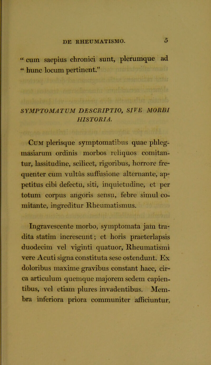 “ cum saepius chronici sunt, plerumque ad “ hunc locum pertinent.” SYMPTOMATUM DESCRIPTIO, SIVE MORBI HISTORIA. Cum plerisque symptomatibus quae phleg- masiarum ordinis morbos reliquos comitan- tur, lassitudine, scilicet, rigoribus, horrore fre- quenter cum vultus suffusione alternante, ap- petitus cibi defectu, siti, inquietudine, et per totum corpus angoris sensu, febre simul co- mitante, ingreditur Rheumatismus. Ingravescente morbo, symptomata jam tra- dita statim increscunt; et horis praeterlapsis duodecim vel viginti quatuor, Rheumatismi vere Acuti signa constituta sese ostendunt. Ex doloribus maxime gravibus constant haec, cir- ca articulum quemque majorem sedem capien- tibus, vel etiam plures invadentibus. Mem- bra inferiora priora communiter afficiuntur.