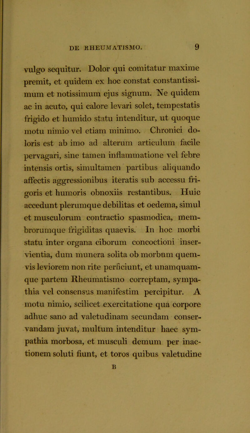 vulgo sequitur. Dolor qui comitatur maxime premit, et quidem ex hoc constat constantissi- mum et notissimum ejus signum. Ne quidem ac in acuto, qui calore levari solet, tempestatis frigido et humido statu intenditur, ut quoque motu nimio vel etiam minimo. Chronici do- loris est ab imo ad alterum articulum facile pervagari, sine tamen inflammatione vel febre intensis ortis, simultamen partibus aliquando affectis aggressionibus iteratis sub accessu fri- goris et humoris obnoxiis restantibus. Huic accedunt plerumque debilitas et oedema, simul et musculorum contractio spasmodica, mem- brorumque frigiditas quaevis. I11 hoc morbi statu inter organa ciborum concoctioni inser- vientia, dum munera solita ob morbum quem- vis leviorem non rite perficiunt, et unamquam- que partem Rheumatismo correptam, sympa- thia vel consensus manifestim percipitur. A motu nimio, scilicet exercitatione qua corpore adhuc sano ad valetudinam secundam conser- vandam juvat, multum intenditur haec sym- pathia morbosa, et musculi demum per inac- tionem soluti fiunt, et toros quibus valetudine B