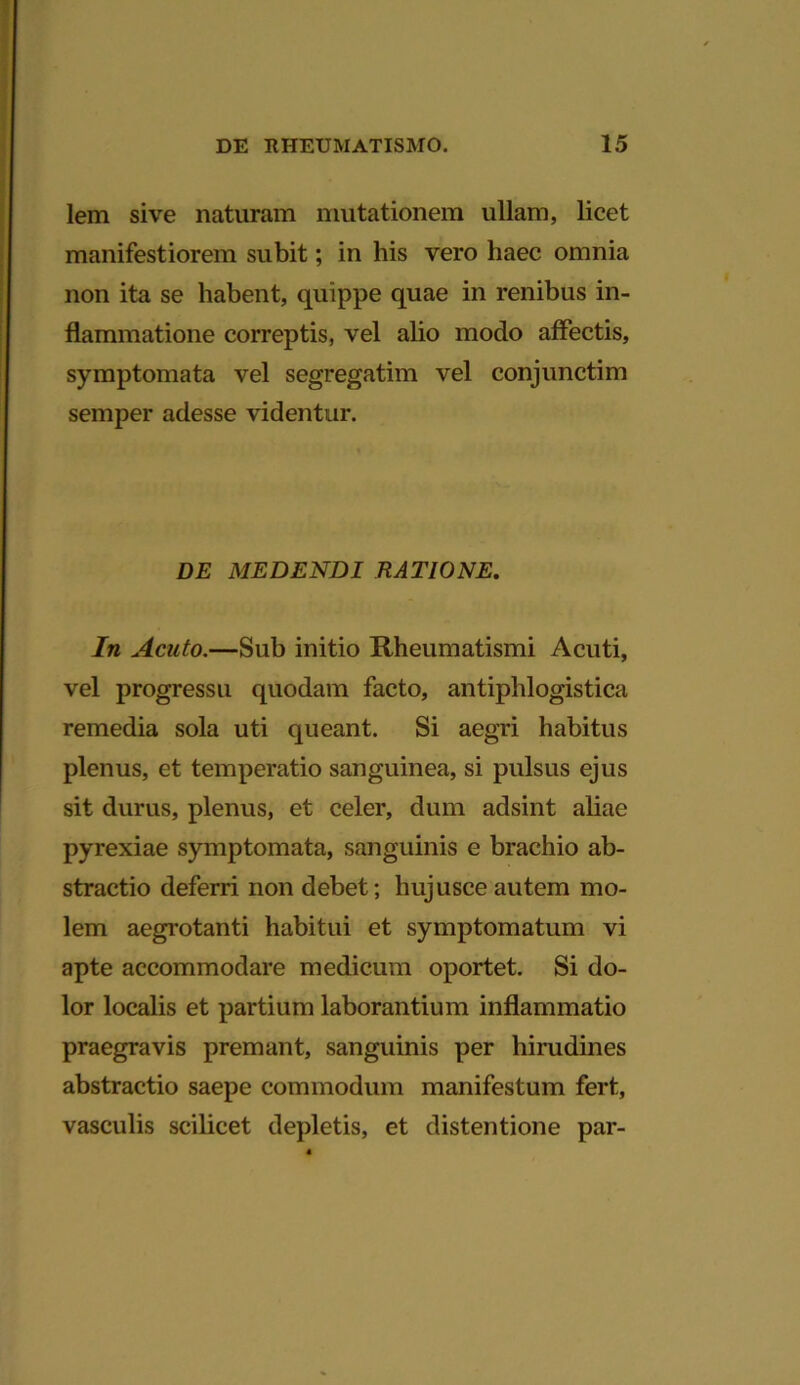 lem sive naturam mutationem ullam, licet manifestiorem subit; in his vero haec omnia non ita se habent, quippe quae in renibus in- flammatione correptis, vel alio modo affectis, symptomata vel segregatim vel conjunctim semper adesse videntur. DE MEDENDI RATIONE. In Acuto.—Sub initio Rheumatismi Acuti, vel progressu quodam facto, antiphlogistica remedia sola uti queant. Si aegri habitus plenus, et temperatio sanguinea, si pulsus ejus sit durus, plenus, et celer, dum adsint aliae pyrexiae symptomata, sanguinis e brachio ab- stractio deferri non debet; hujusce autem mo- lem aegrotanti habitui et symptomatum vi apte accommodare medicum oportet. Si do- lor localis et partium laborantium inflammatio praegravis premant, sanguinis per hirudines abstractio saepe commodum manifestum fert, vasculis scilicet depletis, et distentione par-