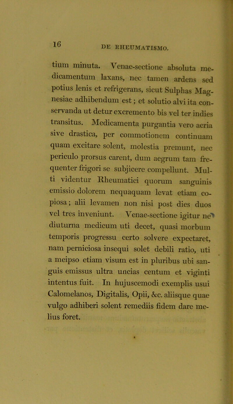 tium minuta. Venae-sectione absoluta me- dicamentum laxans, nec tamen ardens sed Potius lenis et refrigerans, sicut Sulphas Mag- nesiae adhibendum est; et solutio alvi ita con- servanda ut detur excremento bis vel ter indies transitus. Medicamenta purgantia vero acria sive drastica, per commotionem continuam quam excitare solent, molestia premunt, nec peiiculo prorsus carent, dum aegrum tam fre- quenter frigori se subjicere compellunt. Mul- ti videntur Rheumatici quorum sanguinis emissio dolorem nequaquam levat etiam co- piosa; alii levamen non nisi post dies duos vel tres inveniunt. Venae-sectione igitur ne> diuturna medicum uti decet, quasi morbum temporis progressu certo solvere expectaret, nam perniciosa insequi solet debili ratio, uti a meipso etiam visum est in pluribus ubi san- guis emissus ultra uncias centum et viginti intentus fuit. I11 hujuscemodi exemplis usui Calomelanos, Digitalis, Opii, &c. aliisque quae vulgo adhiberi solent remediis fidem dare me- lius foret.