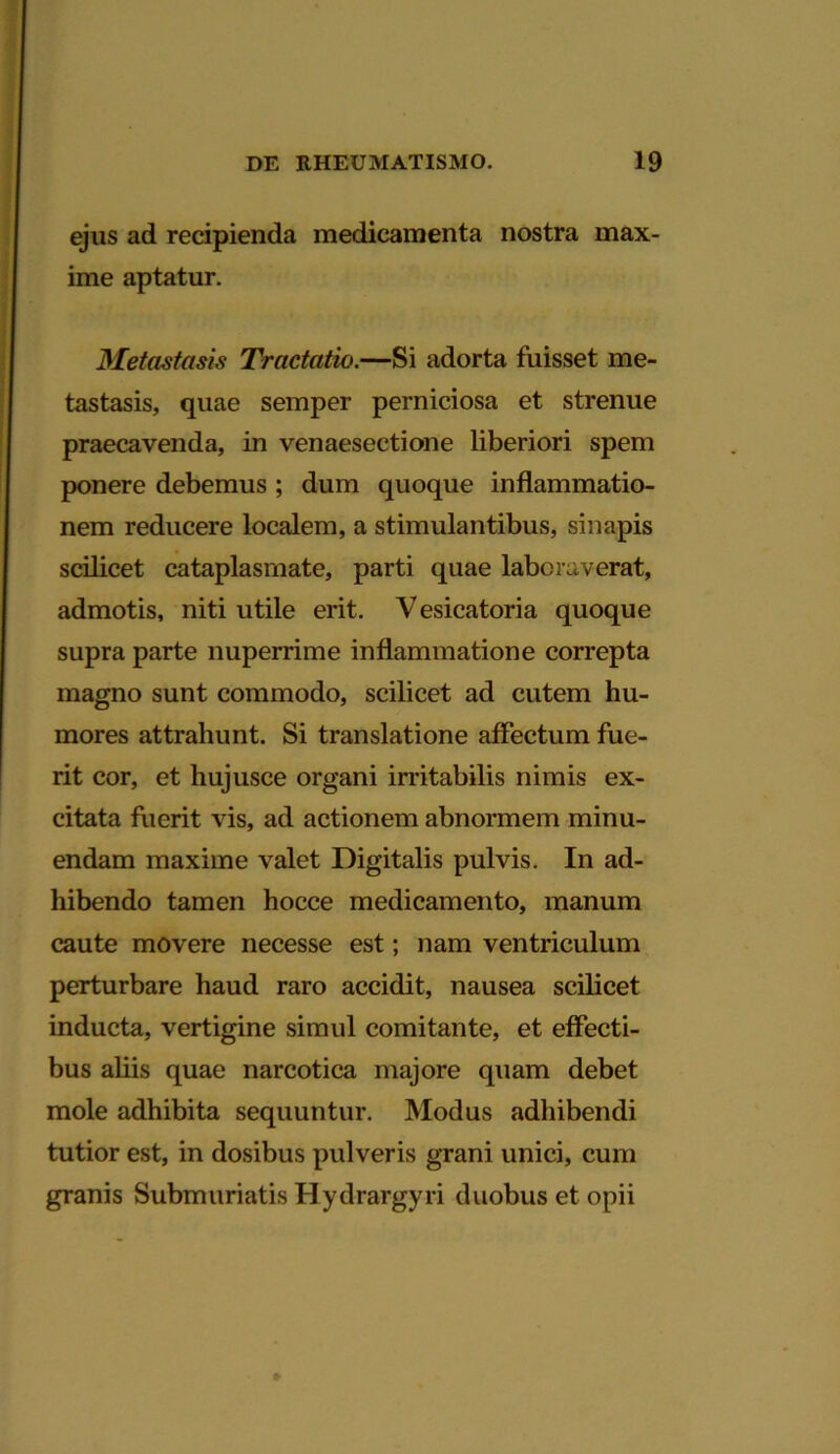 ejus ad recipienda medicamenta nostra max- ime aptatur. Metastasis Tractatio.—Si adorta fuisset me- tastasis, quae semper perniciosa et strenue praecavenda, in venaesectione liberiori spem ponere debemus ; dum quoque inflammatio- nem reducere localem, a stimulantibus, sinapis scilicet cataplasmate, parti quae laboraverat, admotis, niti utile erit. V esicatoria quoque supra parte nuperrime inflammatione correpta magno sunt commodo, scilicet ad cutem hu- mores attrahunt. Si translatione affectum fue- rit cor, et hujusce organi irritabilis nimis ex- citata fuerit vis, ad actionem abnormem minu- endam maxime valet Digitalis pulvis. In ad- hibendo tamen hocce medicamento, manum caute movere necesse est; nam ventriculum perturbare haud raro accidit, nausea scilicet inducta, vertigine simul comitante, et effecti- bus aliis quae narcotica majore quam debet mole adhibita sequuntur. Modus adhibendi tutior est, in dosibus pulveris grani unici, cum granis Submuriatis Hydrargyri duobus et opii