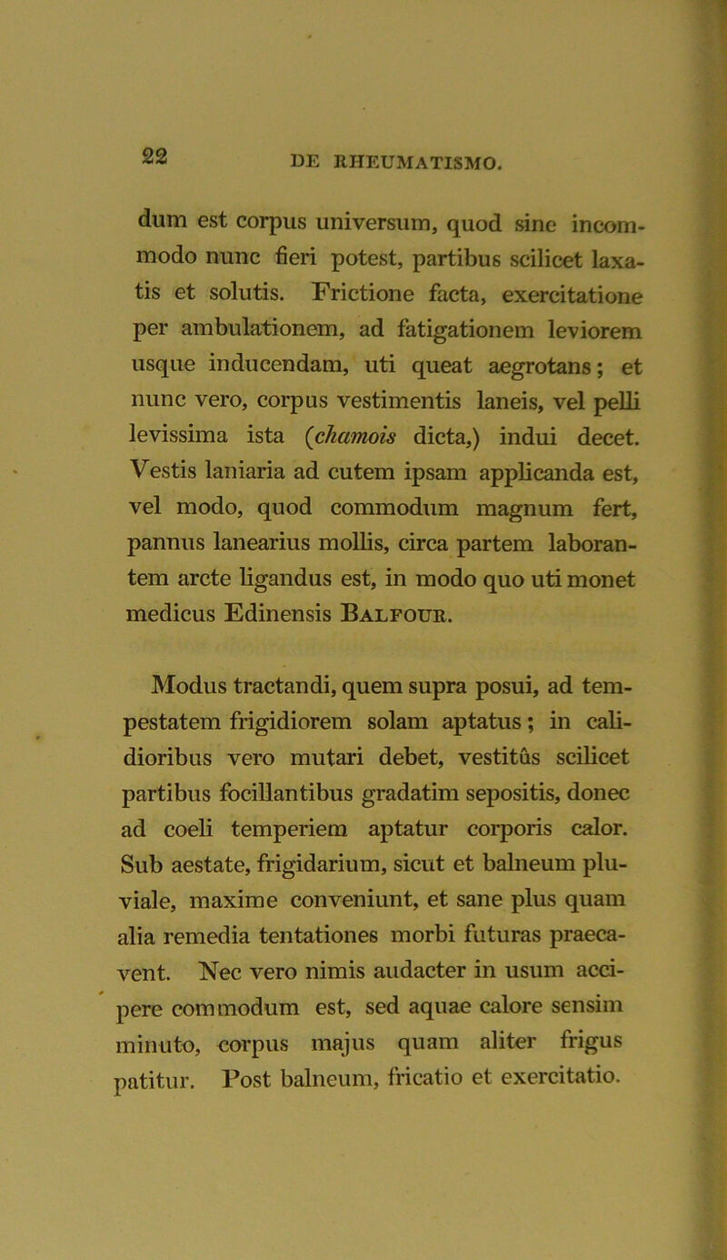 dum est corpus universum, quod sine incom- modo nunc fieri potest, partibus scilicet laxa- tis et solutis. Frictione facta, exercitatione per ambulationem, ad fatigationem leviorem usque inducendam, uti queat aegrotans; et nunc vero, corpus vestimentis laneis, vel pelli levissima ista ('chamois dicta,) indui decet. Vestis laniaria ad cutem ipsam applicanda est, vel modo, quod commodum magnum fert, pannus lanearius mollis, circa partem laboran- tem arcte ligandus est, in modo quo uti monet medicus Edinensis Balfour. Modus tractandi, quem supra posui, ad tem- pestatem frigidiorem solam aptatus; in cali- dioribus vero mutari debet, vestitus scilicet partibus focillantibus gradatim sepositis, donec ad coeli temperiem aptatur corporis calor. Sub aestate, frigidarium, sicut et balneum plu- viale, maxime conveniunt, et sane plus quam alia remedia tentationes morbi futuras praeca- vent. Nec vero nimis audacter in usum acci- pere commodum est, sed aquae calore sensim minuto, corpus majus quam aliter frigus patitur. Post balneum, fricatio et exercitatio.
