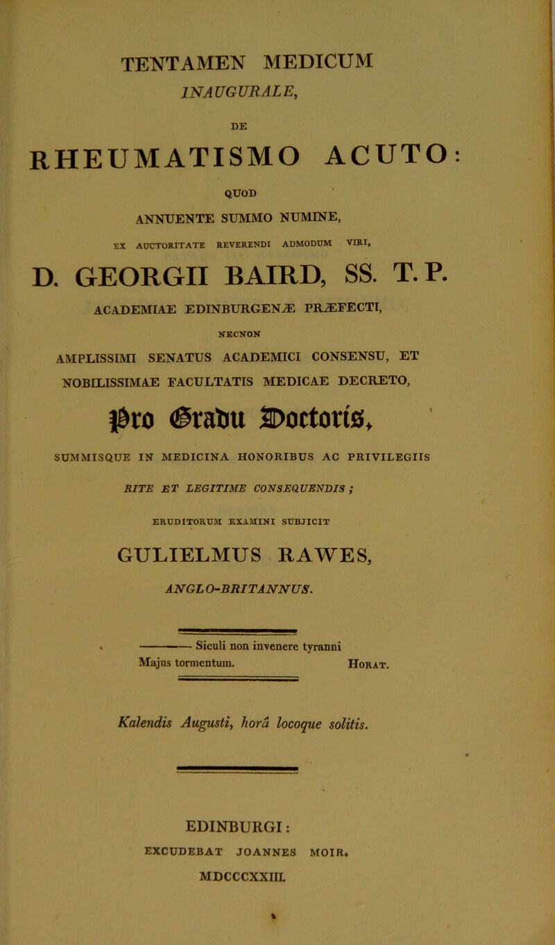 1NAUGURALE, DE RHEUMATISMO ACUTO QUOD ANNUENTE SUMMO NUMINE, EX AUCTORITATE REVERENDI ADMODUM VIRI, D. GEORGII BAIRD, SS. T.P. ACADEMIAE EDINBURGENiE PRiEFECTT, NECNON AMPLISSIMI SENATUS ACADEMICI CONSENSU, ET NOBILISSIMAE FACULTATIS MEDICAE DECRETO, |9ro (gratiu SDoctoris, SUMMISQUE IN MEDICINA HONORIBUS AC PRIVILEGIIS RITE ET LEGITIME CONSEQUENDIS; ERUDITORUM EXAMINI SUBJICIT GULIELMUS RAWES, ANGL O-BRITANNUS. —— Siculi non invenere tyranni Majus tormentum. Horat. Kalendis Augusti, liora locoque solitis. EDINBURGI: EXCUDEBAT JOANNES MOIR. MDCCCXXIIL