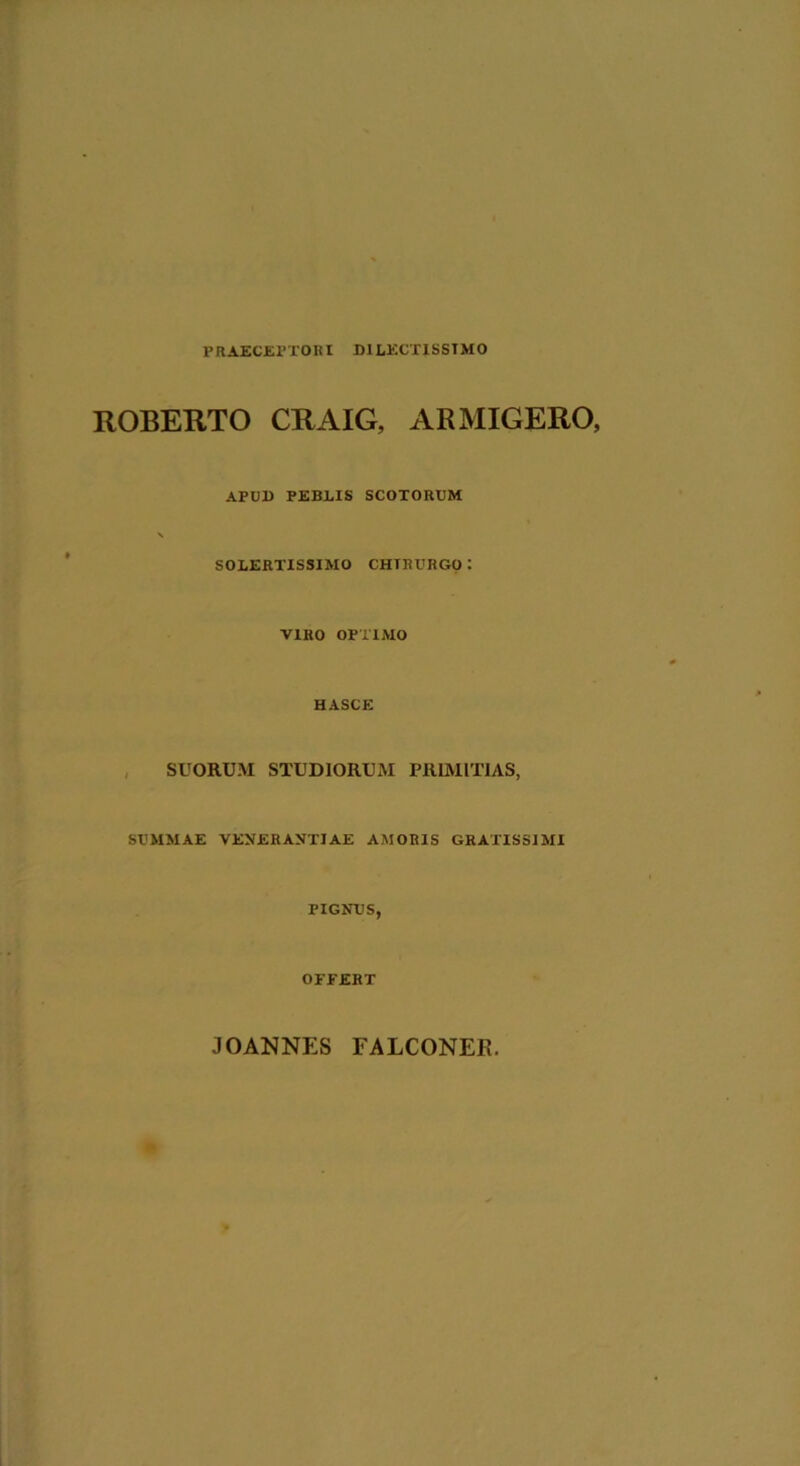 PRAECEPTORI DILECTISSIMO ROBERTO CRAIG, ARMIGERO, APUD PEBLIS SCOTORUM \ SOLERTISSIMO CHTRURGO: VIRO OPTIMO HASCE SUORUM STUDIORUM PRIMITIAS, SUMMAE VENERANTIAE AMORIS GRATISSIMI PIGNUS, OFFERT JOANNES FALCONEE