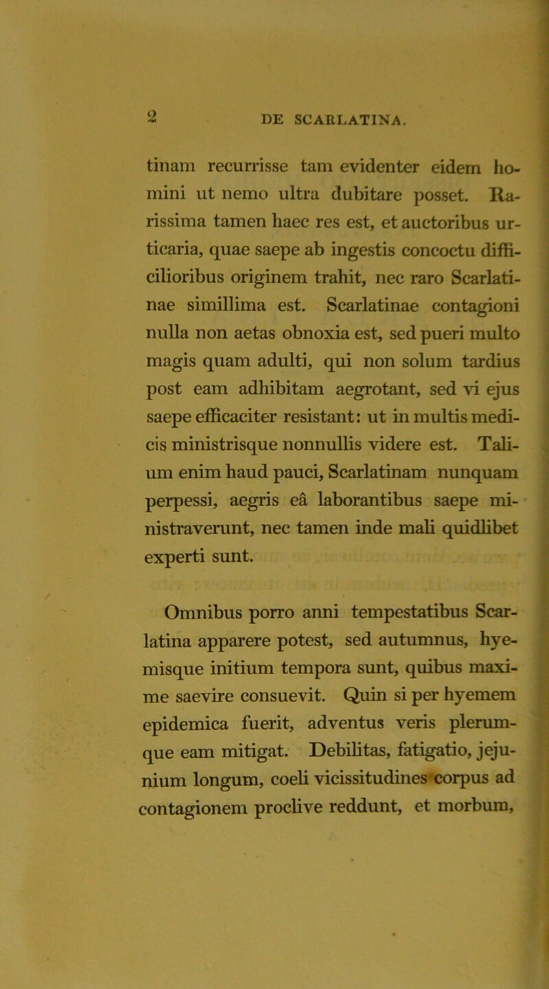 Q tinam recurrisse tam evidenter eidem ho- mini ut nemo ultra dubitare posset. Ra- rissima tamen haec res est, et auctoribus ur- ticaria, quae saepe ab ingestis concoctu diffi- cilioribus originem trahit, nec raro Scarlati- nae simillima est. Scarlatinae contagioni nulla non aetas obnoxia est, sed pueri multo magis quam adulti, qui non solum tardius post eam adhibitam aegrotant, sed vi ejus saepe efficaciter resistant: ut in multis medi- cis ministrisque nonnullis videre est. Tali- um enim haud pauci, Scarlatinam nunquam perpessi, aegris ea laborantibus saepe mi- nistraverunt, nec tamen inde mali quidlibet experti sunt. Omnibus porro anni tempestatibus Scar- latina apparere potest, sed autumnus, hye- misque initium tempora sunt, quibus maxi- me saevire consuevit. Quin si per hyemem epidemica fuerit, adventus veris plerum- que eam mitigat. Debilitas, fatigatio, jeju- nium longum, coeli vicissitudines- corpus ad contagionem proclive reddunt, et morbum,