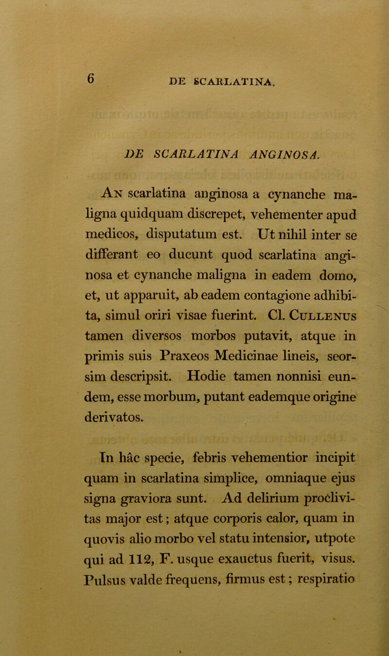 DE SCARLATINA ANGINOSA. An scarlatina anginosa a cynanche ma- ligna quidquam discrepet, vehementer apud medicos, disputatum est. Ut nihil inter se differant eo ducunt quod scarlatina angi- nosa et cynanche maligna in eadem domo, et, ut apparuit, ab eadem contagione adhibi- ta, simul oriri visae fuerint. Cl. Cullenus tamen diversos morbos putavit, atque in primis suis Praxeos Medicinae lineis, seor- sim descripsit. Hodie tamen nonnisi eun- dem, esse morbum, putant eademque origine derivatos. In hac specie, febris vehementior incipit quam in scarlatina simplice, omniaque ejus signa graviora sunt. Ad delirium proclivi- tas major est; atque corporis calor, quam in quovis alio morbo vel statu intensior, utpote qui ad 112, F. usque exauctus fuerit, visus. Pulsus valde frequens, firmus est; respiratio