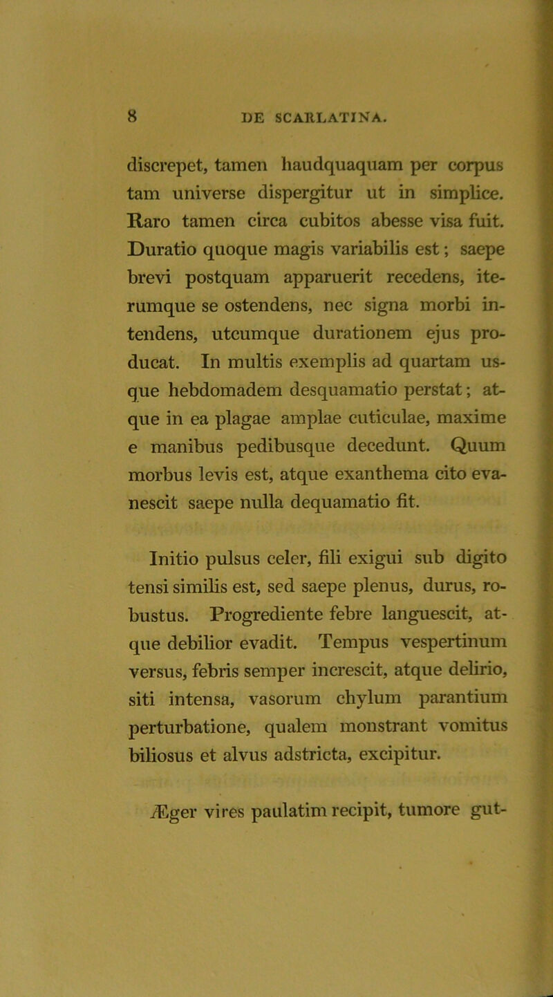 discrepet, tamen haudquaquam per corpus tam universe dispergitur ut in simplice. Raro tamen circa cubitos abesse visa fuit. Duratio quoque magis variabilis est; saepe brevi postquam apparuerit recedens, ite- rumque se ostendens, nec signa morbi in- tendens, utcumque durationem ejus pro- ducat. In multis exemplis ad quartam us- que hebdomadem desquamatio perstat; at- que in ea plagae amplae cuticulae, maxime e manibus pedibusque decedunt. Quum morbus levis est, atque exanthema cito eva- nescit saepe nulla dequamatio fit. Initio pulsus celer, fili exigui sub digito tensi similis est, sed saepe plenus, durus, ro- bustus. Progrediente febre languescit, at- que debilior evadit. Tempus vespertinum versus, febris semper increscit, atque delirio, siti intensa, vasorum chylum parantium perturbatione, qualem monstrant vomitus biliosus et alvus adstricta, excipitur. fEger vires paulatim recipit, tumore gut-