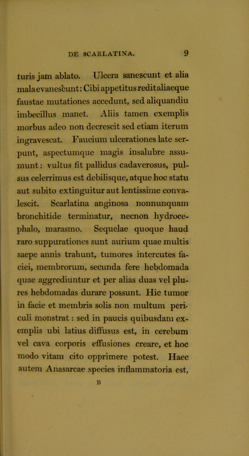 turis jam ablato. Ulcera sanescunt et alia mala evanescunt: Cibi appetitus reditaliaeque faustae mutationes accedunt, sed aliquandiu imbecillus manet. Aliis tamen exemplis morbus adeo non decrescit sed etiam iterum ingravescat. Faucium ulcerationes late ser- punt, aspectumque magis insalubre assu- munt: vultus fit pallidus cadaverosus, pul- sus celerrimus est debilisque, atque hoc statu aut subito extinguitur aut lentissime conva- lescit. Scarlatina anginosa nonnunquam bronchitide terminatur, necnon hydroce- phalo, marasmo. Sequelae quoque haud raro suppurationes sunt aurium quae multis saepe annis trahunt, tumores intercutes fa- ciei, membrorum, secunda fere hebdomada quae aggrediuntur et per alias duas vel plu- res hebdomadas durare possunt. Hic tumor in facie et membris solis non multum peri- culi monstrat: sed in paucis quibusdam ex- emplis ubi latius diffusus est, in cerebum vel cava corporis effusiones creare, et hoc modo vitam cito opprimere potest. Haec autem Anasarcae species inflammatoria est, B