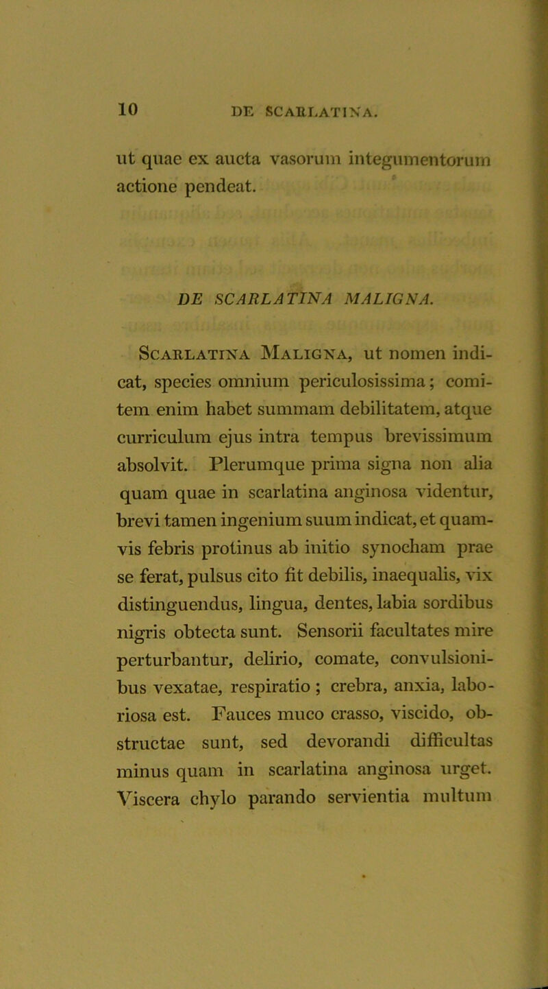 ut quae ex aucta vasorum integumentorum actione pendeat. DE SCARLATINA MALIGNA. Scarlatina Maligna, ut nomen indi- cat, species omnium periculosissima; comi- tem enim habet summam debilitatem, atque curriculum ejus intra tempus brevissimum absolvit. Plerumque prima signa non alia quam quae in scarlatina anginosa videntur, brevi tamen ingenium suum indicat, et quam- vis febris protinus ab initio synocham prae se ferat, pulsus cito fit debilis, inaequalis, vix distinguendus, lingua, dentes, labia sordibus nigris obtecta sunt. Sensorii facultates mire perturbantur, delirio, comate, convulsioni- bus vexatae, respiratio ; crebra, anxia, labo- riosa est. Fauces muco crasso, viscido, ob- structae sunt, sed devorandi difficultas minus quam in scarlatina anginosa urget. Viscera chylo parando servientia multum