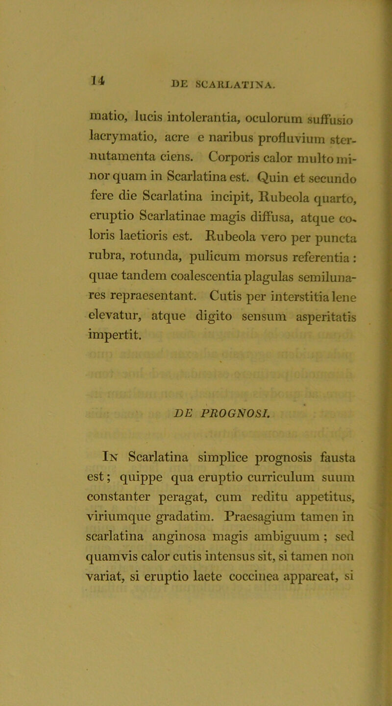 matio, lucis intolerantia, oculorum suffusio lacrymatio, acre e naribus profluvium ster- nutamenta ciens. Corporis calor multo mi- nor quam in Scarlatina est. Quin et secundo fere die Scarlatina incipit, Rubeola quarto, eruptio Scarlatinae magis diffusa, atque co* loris laetioris est. Rubeola vero per puncta rubra, rotunda, pulicum morsus referentia : quae tandem coalescentia plagulas semiluna- res repraesentant. Cutis per interstitia lene elevatur, atque digito sensum asperitatis impertit. DE PROGNOSI. In Scarlatina simplice prognosis fausta est; quippe qua eruptio curriculum suum constanter peragat, cum reditu appetitus, viriumque gradatim. Praesagium tamen in scarlatina anginosa magis ambiguum ; sed quamvis calor cutis intensus sit, si tamen non variat, si eruptio laete coccinea appareat, si