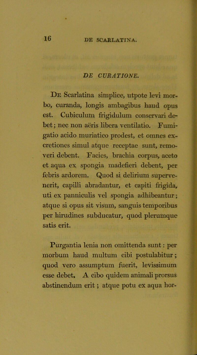 DE CURATIONE. De Scarlatina simplice, utpote levi mor- bo, curanda, longis ambagibus haud opus est. Cubiculum frigidulum conservari de- bet ; nec non aeris libera ventilatio. Fumi- gatio acido muriatico prodest, et omnes ex- cretiones simul atque receptae sunt, remo- veri debent. Facies, brachia corpus, aceto et aqua ex spongia madefieri debent, per febris ardorem. Quod si delirium superve- nerit, capilli abradantur, et capiti frigida, uti ex panniculis vel spongia adhibeantur; atque si opus sit visum, sanguis temporibus per hirudines subducatur, quod plerumque satis erit. Purgantia lenia non omittenda sunt: per morbum haud multum cibi postulabitur; quod vero assumptum fuerit, levissimum esse debet, A cibo quidem animali prorsus abstinendum erit; atque potu ex aqua lior-