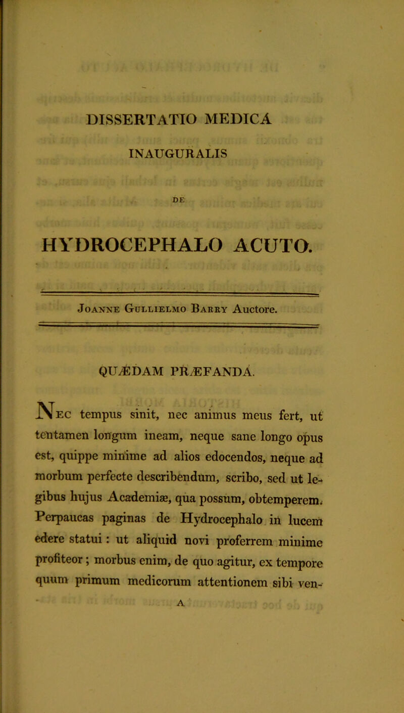 INAUGURALIS DE HYDROCEPHALO ACUTO. Joanne Gullielmo Barry Auctore. QUAEDAM PROFANDA. .Nec tempus sinit, nec animus meus fert, ut tentamen longum ineam, neque sane longo opus est, quippe minime ad alios edocendos, neque ad morbum perfecte describendum, scribo, sed ut le- gibus hujus Academiae, qua possum, obtemperem. Perpaucas paginas de Hydrocephalo in lucem edere statui: ut aliquid novi proferrem minime profiteor; morbus enim, de quo agitur, ex tempore quum primum medicorum attentionem sibi ven- A