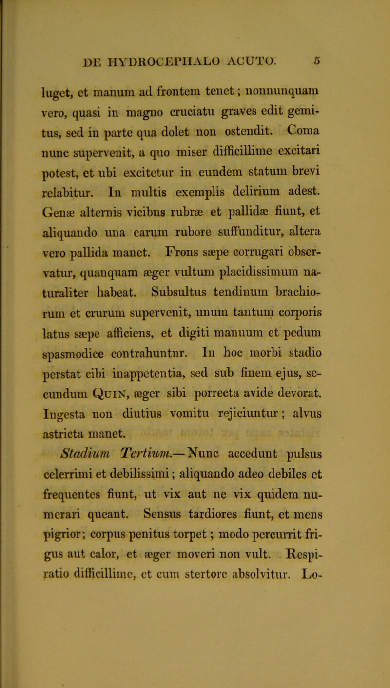 luget, ct manum aci frontem tenet; nonnunquam vero, quasi in magno cruciatu graves edit gemi- tus, sed in parte qua dolet non ostendit. Coma nunc supervenit, a quo miser difficillime excitari potest, et ubi excitetur in eundem statum brevi relabitur. In multis exemplis delirium adest. Genae alternis vicibus rubrae et pallidae fiunt, et aliquando una earum rubore suffunditur, altera vero pallida manet. Frons saepe corrugari obser- vatur, quanquam aeger vultum placidissimum na- turaliter habeat. Subsultus tendinum brachio- rum et crurum supervenit, unum tantum corporis latus saepe afficiens, et digiti manuum et pedum spasmodice contrahuntnr. I11 hoc morbi stadio perstat cibi inappetentia, sed sub finem ejus, se- cundum Quin, aeger sibi porrecta avide devorat. Ingesta non diutius vomitu rejiciuntur; alvus astricta manet. Stadium Tertium.— Nunc accedunt pulsus celerrimi et debilissimi; aliquando adeo debiles et frequentes fiunt, ut vix aut ne vix quidem nu- merari queant. Sensus tardiores fiunt, et mens pigrior; corpus penitus torpet; modo percurrit fri- gus aut calor, et aeger moveri non vult. Respi- ratio difficillime, et cum stertorc absolvitur. Lo-