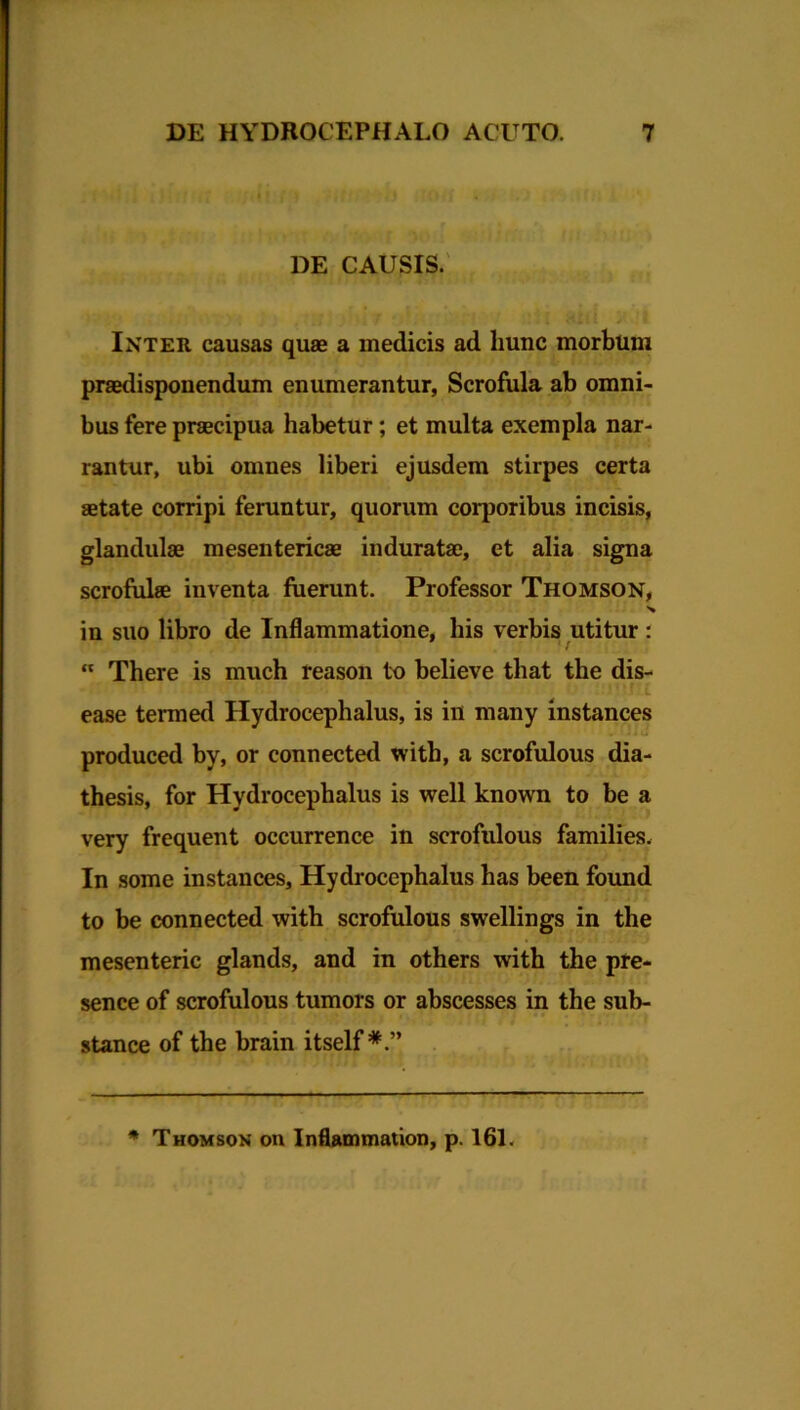 DE CAUSIS. Inter causas quae a medicis ad hunc morbum praedisponendum enumerantur, Scrofula ab omni- bus fere praecipua habetur; et multa exempla nar- rantur, ubi omnes liberi ejusdem stirpes certa aetate corripi feruntur, quorum corporibus incisis, glandulae mesentericae induratae, et alia signa scrofulae inventa fuerunt. Professor Thomson, % in suo libro de Inflammatione, his verbis utitur :  There is much reason to believe that the dis- ease termed Hydrocephalus, is in many instances produced by, or connected with, a scrofulous dia- thesis, for Hydrocephalus is well known to be a very frequent occurrence in scrofulous families. In some instances, Hydrocephalus has been found to be connected with scrofulous swellings in the mesenteric glands, and in others with the pre- sence of scrofulous tumors or abscesses in the sub- stance of the brain itself -— * Thomson on Inflammation, p. 161.