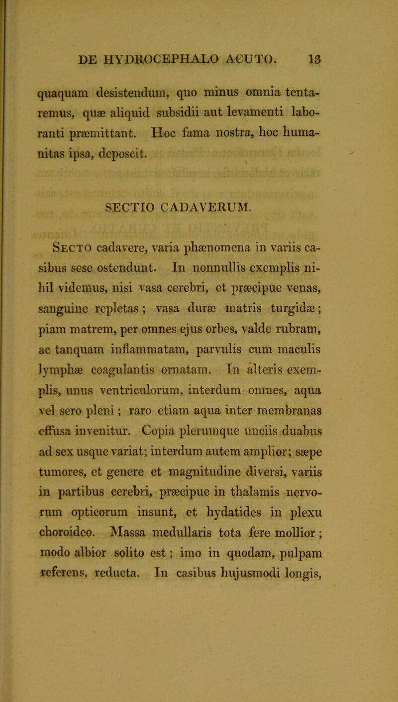 quaquam desistendum, quo minus omnia tenta- remus, quae aliquid subsidii aut levamenti labo- ranti praemittant. Hoc fama nostra, hoc huma- nitas ipsa, deposcit. SECTIO CADAVERUM. Secto cadavere, varia phaenomena in variis ca- sibus sesc ostendunt. In nonnullis exemplis ni- hil videmus, nisi vasa cerebri, et praecipue venas, sanguine repletas; vasa durae matris turgidae; piam matrem, per omnes ejus orbes, valde rubram, ac tanquam inflammatam, parvulis cum maculis lymphae coagulantis ornatam. In alteris exem- plis, unus ventriculorum, interdum omnes, aqua vel sero pleni; raro etiam aqua inter membranas effusa invenitur. Copia plerumque unciis duabus ad sex usque variat; interdum autem amplior; saepe tumores, et genere et magnitudine diversi, variis in partibus cerebri, praecipue in thalamis nervo- rum opticorum insunt, et hydatides in plexu choroideo. Massa medullaris tota fere mollior ; modo albior solito est; imo in quodam, pulpam referens, reducta. In casibus hujusmodi longis,