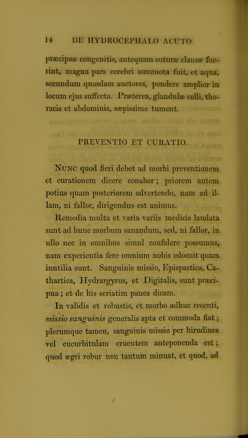 praecipue congenitis, antequam suturae clausae fue- rint, magna pars cerebri summota fuit, et aqua, secundum quosdam auctores, pondere amplior in locum ejus suffecta. Praeterea, glandulae colli, tho- racis et abdominis, saepissime tument. PREVENTIO ET CURATIO. Nunc quod fieri debet ad morbi preventionem et curationem dicere conabor; priorem autem potius quam posteriorem advertendo, nam ad il- lam, ni fallor, dirigendus est animus. Remedia multa et varia variis medicis laudata sunt ad hunc morbum sanandum, sed, ni fallor, in ullo nec in omnibus simul confidere possumus, nam experientia fere omnium nobis edocuit quam inutilia sunt. Sanguinis missio, Epispastica, Ca- thartica, Hydrargyrus, et Digitalis, sunt praeci- pua ; et de his seriatim pauca dicam. In validis et robustis, et morbo adhuc recenti, missio sanguinis generalis apta et commoda fiat; plerumque tamen, sanguinis missio per hirudines vel cucurbitulam cruentem anteponenda est; quod aegri robur non tantum minuat, et quod, ad /