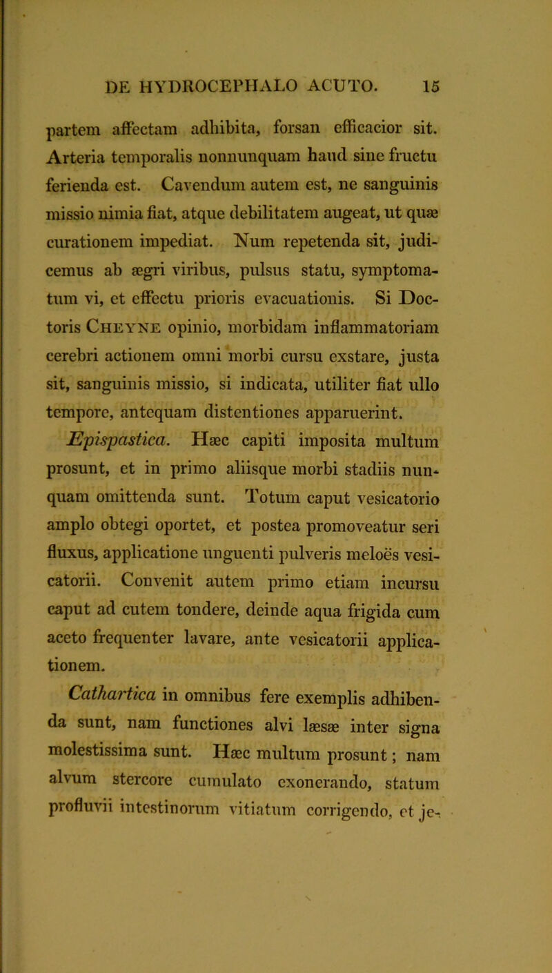 partem affectam adhibita, forsan efficacior sit. Arteria temporalis nonnunquam haud sine fructu ferienda est. Cavendum autem est, ne sanguinis missio nimia fiat, atque debilitatem augeat, ut quae curationem impediat. Num repetenda sit, judi- cemus ab £egri viribus, pulsus statu, symptoma- tum vi, et effectu prioris evacuationis. Si Doc- toris Cheyne opinio, morbidam inflammatoriam cerebri actionem omni morbi cursu exstare, justa sit, sanguinis missio, si indicata, utiliter fiat ullo tempore, antequam distentiones apparuerint. Epispcistica. Haec capiti imposita multum prosunt, et in primo aliisque morbi stadiis nun- quam omittenda sunt. Totum caput vesicatorio amplo obtegi oportet, et postea promoveatur seri fluxus, applicatione unguenti pulveris meloes vesi- catorii. Convenit autem primo etiam incursu caput ad cutem tondere, deinde aqua frigida cum aceto frequenter lavare, ante vesicatorii applica- tionem. Ccithcu tica in omnibus fere exemplis adhiben- da sunt, nam functiones alvi laesae inter signa molestissima sunt. Haec multum prosunt; nam alvum stercore cumulato exonerando, statum profluvii intestinorum vitiatum corrigendo, et je-.