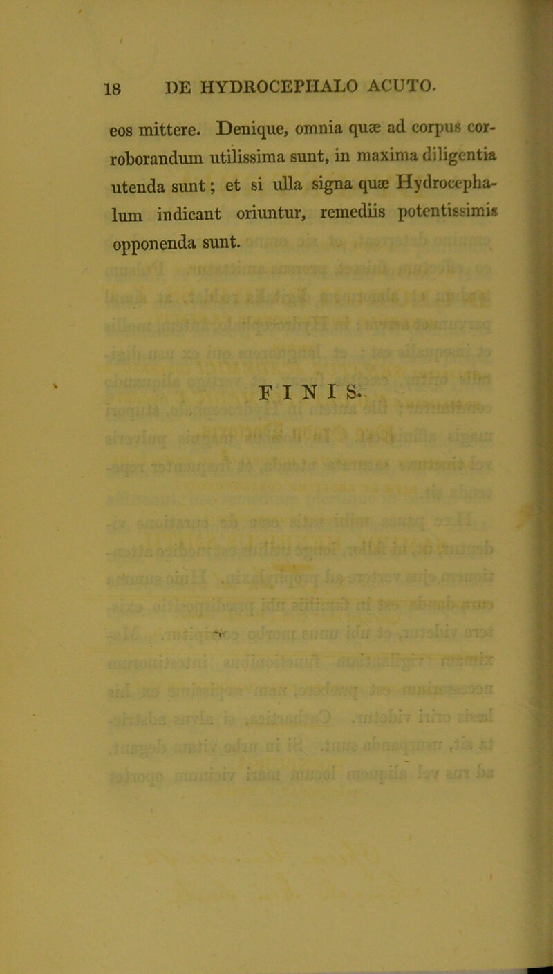 eos mittere. Denique, omnia quae ad corpus cor- roborandum utilissima sunt, in maxima diligentia utenda sunt; et si ulla signa quae Hydrocepha- lum indicant oriuntur, remediis potentissimk opponenda sunt. FINIS-