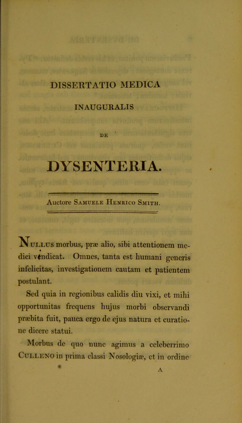 IN AUGURALIS DE DYSENTERIA. Auctore Samuele Henrico Smith. ullus morbus, prae alio, sibi attentionem me- « dici vindicat. Omnes, tanta est humani generis infelicitas, investigationem cautam et patientem postulant. Sed quia in regionibus calidis diu vixi, et mihi opportunitas frequens hujus morbi observandi praebita fuit, pauca ergo de ejus natura et curatio- ne dicere statui. Morbus de quo nunc agimus a celeberrimo CuLLENO in prima classi Nosologia?, ct in ordine