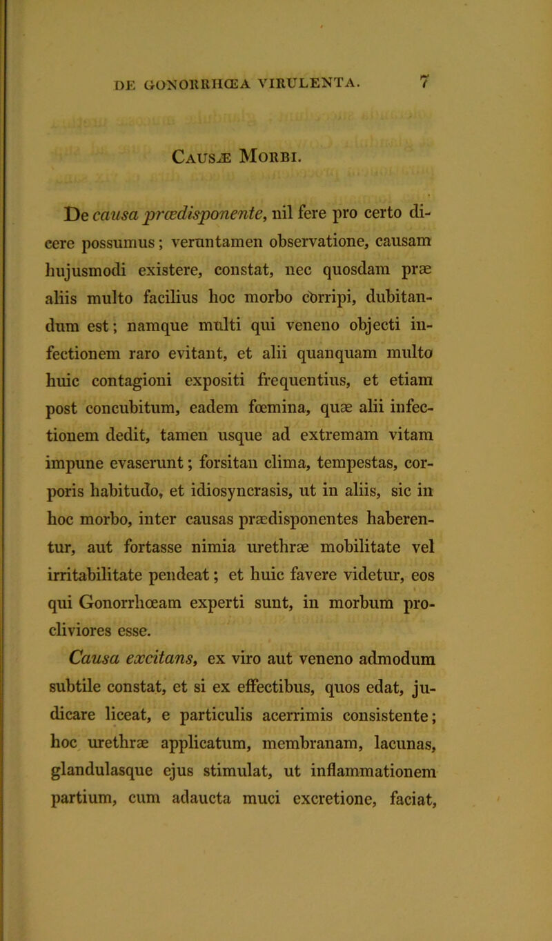 Causte Morbi. De causa prcedisponente, nil fere pro certo di- cere possumus; vermi tamen observatione, causam hujusmodi existere, constat, nec quosdam prae aliis multo facilius hoc morbo cOrripi, dubitan- dum est; namque multi qui veneno objecti in- fectionem raro evitant, et alii quanquam multo huic contagioni expositi frequentius, et etiam post concubitum, eadem foemina, quae alii infec- tionem dedit, tamen usque ad extremam vitam impune evaserunt; forsitan clima, tempestas, cor- poris habitudo, et idiosyncrasis, ut in aliis, sic in hoc morbo, inter causas praedisponentes haberen- tur, aut fortasse nimia urethrae mobilitate vel irritabilitate pendeat; et huic favere videtur, eos » qui Gonorrhoeam experti sunt, in morbum pro- cliviores esse. Causa excitans, ex viro aut veneno admodum subtile constat, et si ex effectibus, quos edat, ju- dicare liceat, e particulis acerrimis consistente; hoc urethrae applicatum, membranam, lacunas, glandulasque ejus stimulat, ut inflammationem partium, cum adaucta muci excretione, faciat,