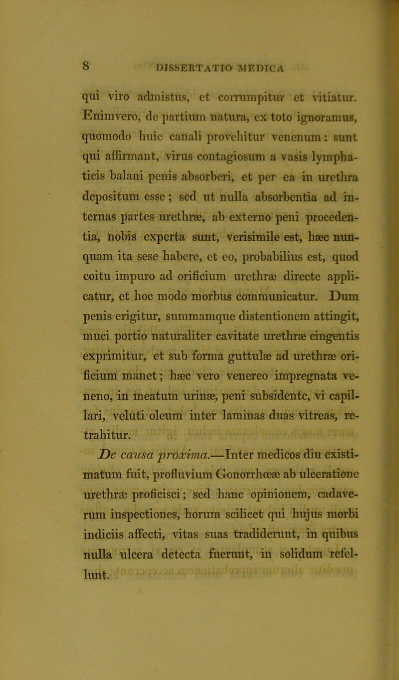 qui viro admistus, et corrumpitur et vitiatur. Enimvero, de partium natura, ex toto ignoramus, quomodo huic canali provehitur venenum: sunt qui affirmant, virus contagiosum a vasis lympha- ticis balani penis absorberi, et per ea in urethra depositum esse; sed ut nulla absorbentia ad in- ternas partes urethrae, ab externo peni proceden- tia, nobis experta sunt, verisimile est, haec nun- quam ita sese habere, et eo, probabilius est, quod coitu impuro ad orificium urethrae directe appli- catur, et hoc modo morbus communicatur. Dum penis erigitur, summamque distentionem attingit, muci portio naturaliter cavitate urethrae cingentis exprimitur, et sub forma guttulae ad urethrae ori- ficium manet; haec vero venereo impregnata ve- neno, in meatum urinae, peni subsidentc, vi capil- lari, veluti oleum inter laminas duas vitreas, re- trahitur. De causa proxima.—Inter medicos diu existi- matum fuit, profluvium Gonorrhoeae ab ulceratione urethrae proficisci; sed hanc opinionem, cadave- rum inspectiones, horum scilicet qui hujus morbi indiciis affecti, vitas suas tradiderunt, in quibus nulla ulcera detecta fuerunt, in solidum refel- lunt.