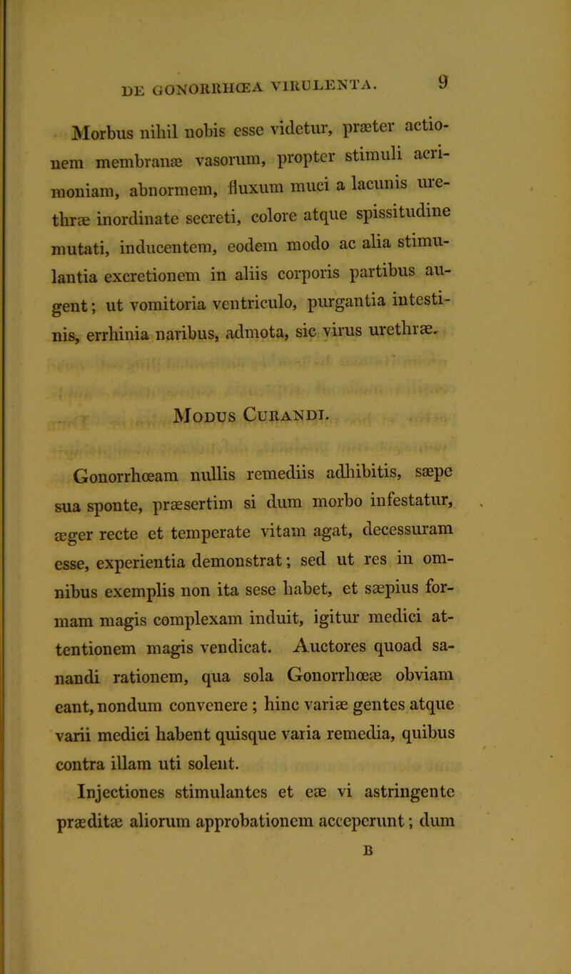 Morbus nihil nobis esse videtur, praeter actio- nem membranae vasorum, propter stimuli acii- moniam, abnormem, fluxum muci a lacunis uie- thrae inordinate secreti, colore atque spissitudine mutati, inducentem, eodem modo ac alia stimu- lantia excretionem in aliis corporis partibus au- gent ; ut vomitoria ventriculo, purgantia intesti- nis, errhinia naribus, admota, sic virus urethrae. Modus Curandi. Gonorrhoeam nullis remediis adhibitis, saepe sua sponte, praesertim si dum morbo infestatur, teger recte et temperate vitam agat, decessuram esse, experientia demonstrat; sed ut res in om- nibus exemplis non ita sese habet, et saepius for- mam magis complexam induit, igitur medici at- tentionem magis vendicat. Auctores quoad sa- nandi rationem, qua sola Gonorrhoeae obviam eant, nondum convenere ; hinc variae gentes atque varii medici habent quisque varia remedia, quibus contra illam uti solent. Injectiones stimulantes et eae vi astringente praeditae aliorum approbationem acceperunt; dum B