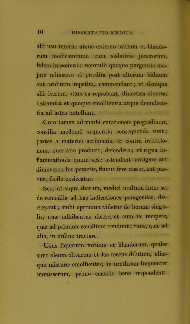alii usu interno atque externo mitium et blando- rum medicaminum cum sedativis junctorum, fidem imponunt; nonnulli quoque purgantia ma- jore minoreve vi praedita post alterum biduum aut triduum repetita, commendant; et denique alii iterum, dum ea reprobant, diuretica diversa, balsamica et quoque emollientia atque demulcen- tia ad astra extollunt. Cum tamen ad morbi curationem progredimur, consilia medendi sequentia consequenda sunt; partes a materiei acrimonia, et contra irritatio- nem, quae eam producit, defendere; et signa in- flammationis quum sese ostendant mitigare aut dimovere; bis peractis, fluxus fere cessat, aut par- vus, facile exsiccatur. Sed, ut supra dictum, medici multum inter se, de remediis ad has indicationes peragendas, dis- crepant ; mihi optimum videtur de horum singu- lis, quae adhibentur dicere, et cum iis incipere, quas ad primum consilium tendunt; tunc, quas ad alia, in ordine tractare. Usus liquorum mitium et blandorum, quales sunt oleum olivarum et lac recens dilutum, alias- que misturae emollientes, in urethram frequenter immissorum, primo consilio bene respondent;