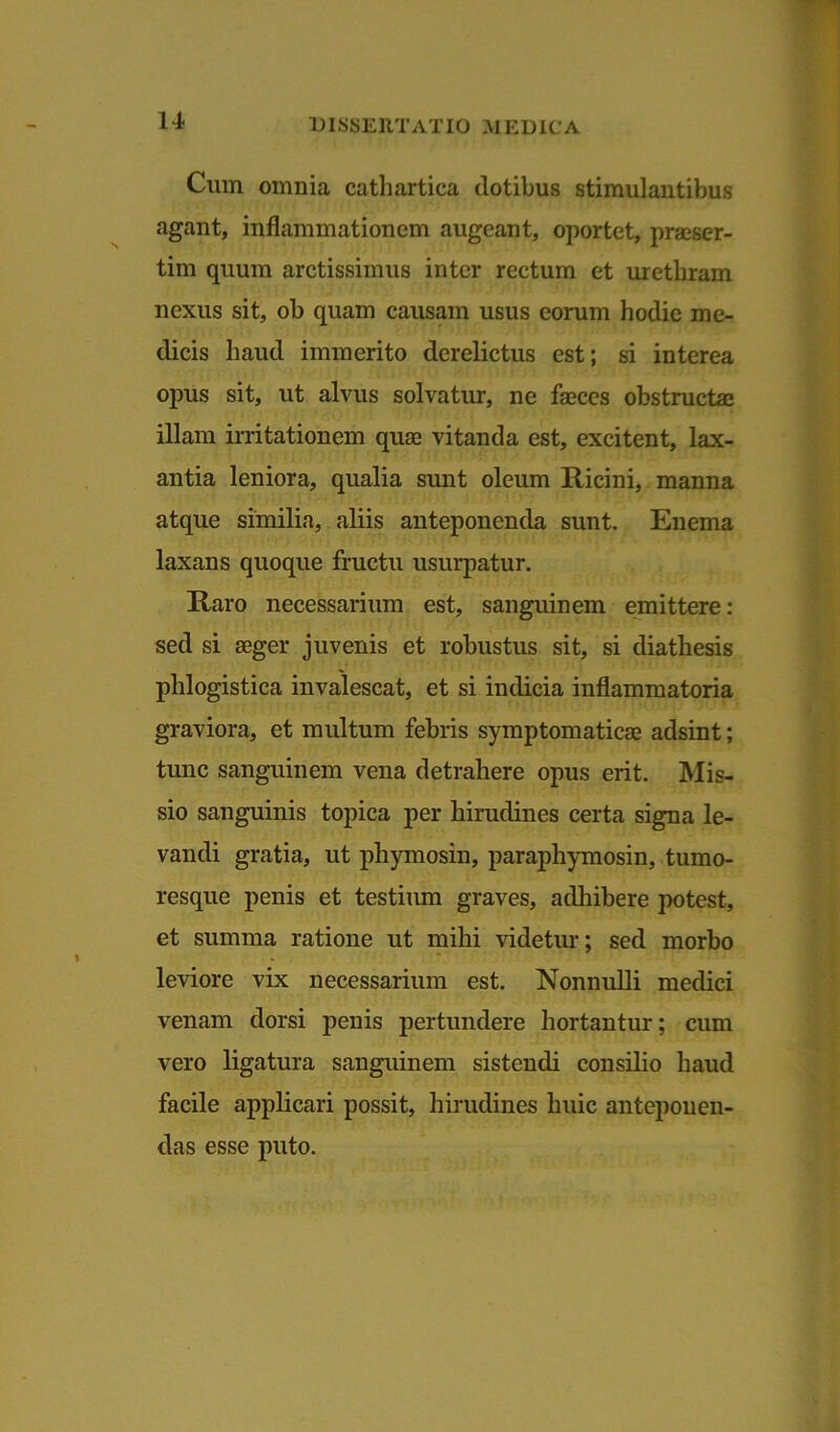 Cum omnia eathartica dotibus stimulantibus agant, inflammationem augeant, oportet, praeser- tim quum arctissimus inter rectum et urethram nexus sit, ob quam causam usus eorum hodie me- dicis haud immerito derelictus est; si interea opus sit, ut alvus solvatur, ne faeces obstructae illam irritationem quae vitanda est, excitent, lax- antia leniora, qualia sunt oleum Ricini, manna atque similia, aliis anteponenda sunt. Enema laxans quoque fructu usurpatur. Raro necessarium est, sanguinem emittere: sed si aeger juvenis et robustus sit, si diathesis phlogistica invalescat, et si indicia inflammatoria graviora, et multum febris symptomaticae adsint; tunc sanguinem vena detrahere opus erit. Mis- sio sanguinis topica per hirudines certa signa le- vandi gratia, ut phymosin, paraphymosin, tumo- resque penis et testium graves, adhibere potest, et summa ratione ut mihi videtur; sed morbo leviore vix necessarium est. Nonnulli medici venam dorsi penis pertundere hortantur; cum vero ligatura sanguinem sistendi consilio haud facile applicari possit, hirudines huic anteponen- das esse puto.