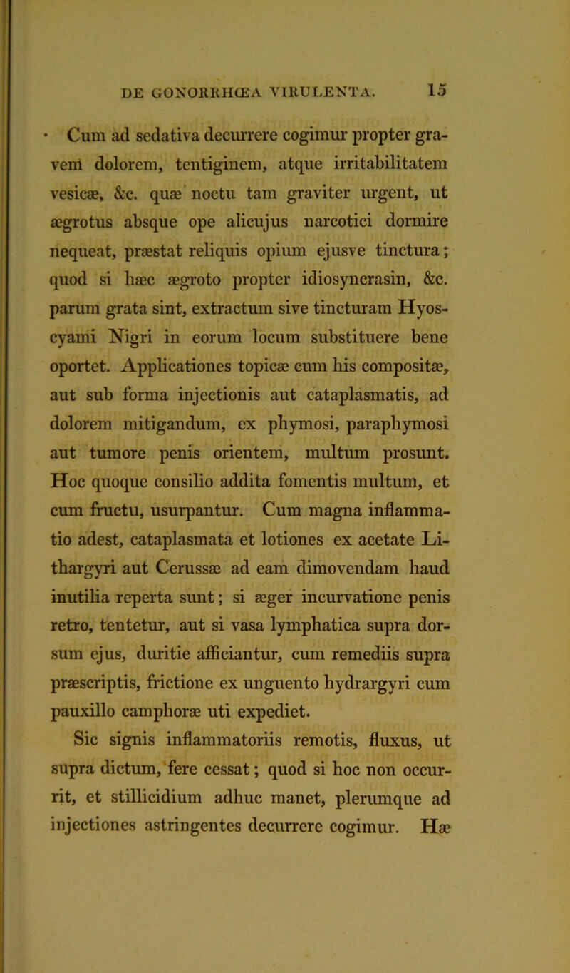 • Cum ad sedativa decurrere cogimur propter gra- vem dolorem, tentiginem, atque irritabilitatem vesicae, &c. quae noctu tam graviter urgent, ut aegrotus absque ope alicujus narcotici dormire nequeat, praestat reliquis opium ejusve tinctura; quod si haec aegroto propter idiosyncrasin, &c. paruin grata sint, extractum sive tincturam Hyos- cyami Nigri in eorum locum substituere bene oportet. Applicationes topicae cum his compositae, aut sub forma injectionis aut cataplasmatis, ad dolorem mitigandum, ex phymosi, paraphymosi aut tumore penis orientem, multum prosunt. Hoc quoque consilio addita fomentis multum, et cum fructu, usurpantur. Cum magna inflamma- tio adest, cataplasmata et lotiones ex acetate Li- thargyri aut Cerussae ad eam dimovendam haud inutilia reperta sunt; si aeger incurvatione penis retro, tentetur, aut si vasa lymphatica supra dor- sum ejus, duritie afficiantur, cum remediis supra praescriptis, frictione ex unguento hydrargyri cum pauxillo camphorae uti expediet. Sic signis inflammatoriis remotis, fluxus, ut supra dictum, fere cessat; quod si hoc non occur- rit, et stillicidium adhuc manet, plerumque ad injectiones astringentes decurrere cogimur. Hae