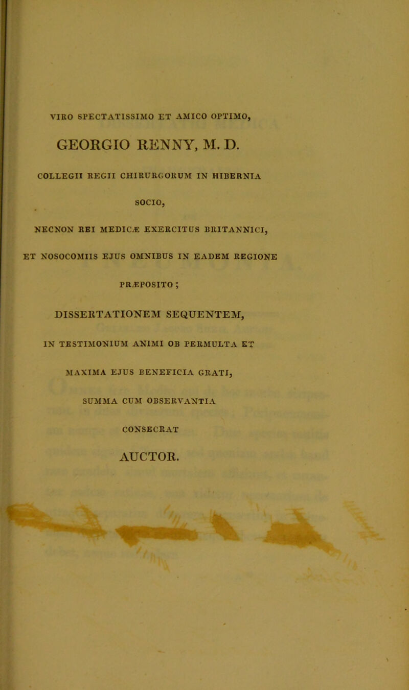 VIRO SPECTATISSIMO ET AMICO OPTIMO, GEORGIO RENNY, M. D. COLLEGII REGII CHIRURGORUM IN HIBERNIA NECNON REI MEDIO® EXERCITUS BRITANNICI, ET NOSOCOMIIS EJUS OMNIBUS IN EADEM REGIONE DISSERTATIONEM SEQUENTEM, IN TESTIMONIUM ANIMI OB PERMULTA ET MAXIMA EJUS BENEFICIA GRATI, SUMMA CUM OBSERVANTIA CONSECRAT SOCIO. PREPOSITO AUCTOR.