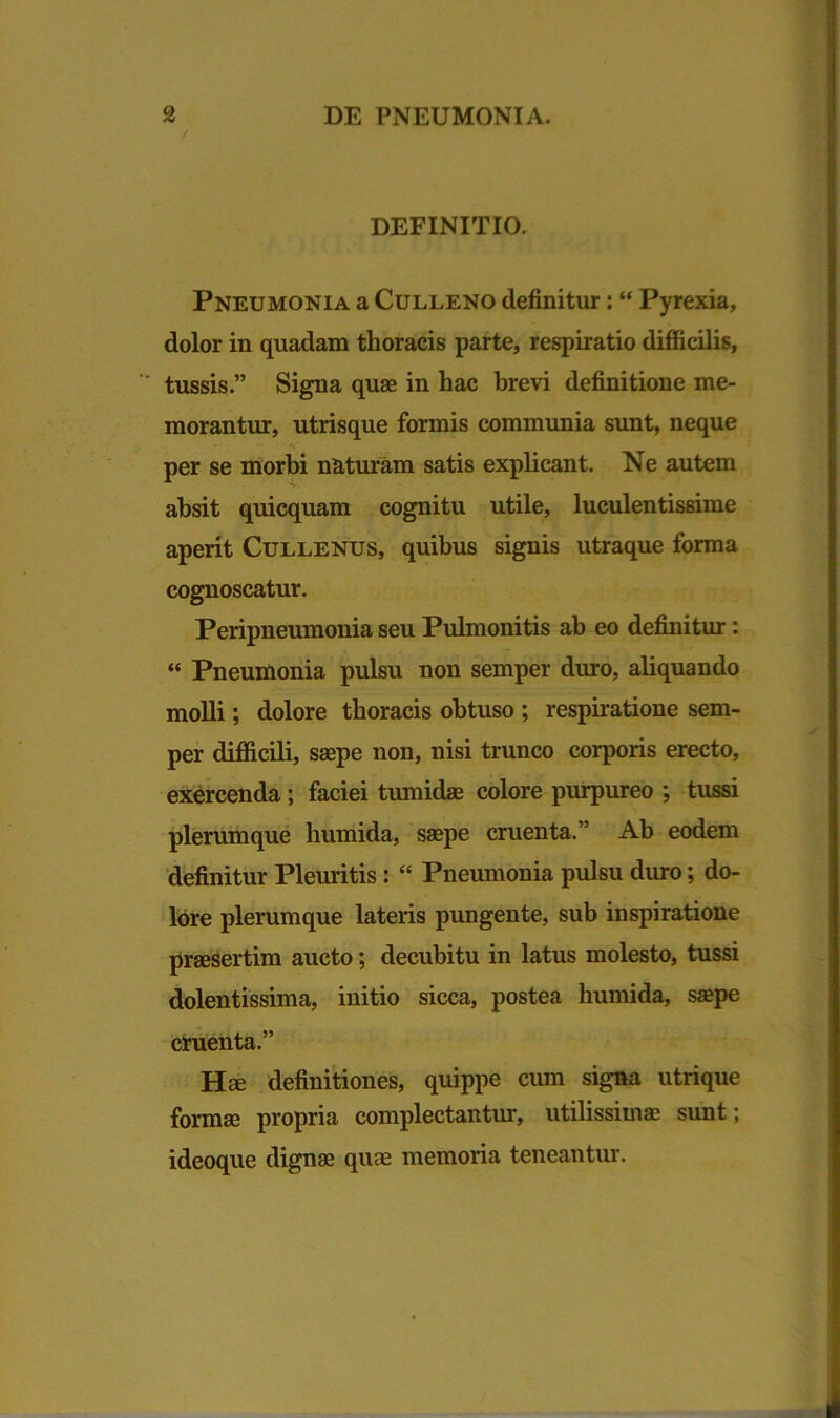 DEFINITIO. Pneumonia a Culleno definitur: “ Pyrexia, dolor in quadam thoracis parte, respiratio difficilis, tussis.” Signa quae in hac brevi definitione me- morantur, utrisque formis communia sunt, neque •• ' 'V* per se morbi naturam satis explicant. Ne autem absit quicquam cognitu utile, luculentissime aperit Cullenus, quibus signis utraque forma cognoscatur. Peripneumonia seu Pulmonitis ab eo definitur: “ Pneumonia pulsu non semper duro, aliquando molli; dolore thoracis obtuso ; respiratione sem- per difficili, saepe non, nisi trunco corporis erecto, exercenda; faciei tumidae colore purpureo ; tussi plerumque humida, saepe cruenta.” Ab eodem definitur Pleuritis: “ Pneumonia pulsu duro; do- lore plerumque lateris pungente, sub inspiratione praesertim aucto; decubitu in latus molesto, tussi dolentissima, initio sicca, postea humida, saepe cruenta.” Hae definitiones, quippe cum signa utrique formae propria complectantur, utilissimae sunt; ideoque dignae quae memoria teneantur.