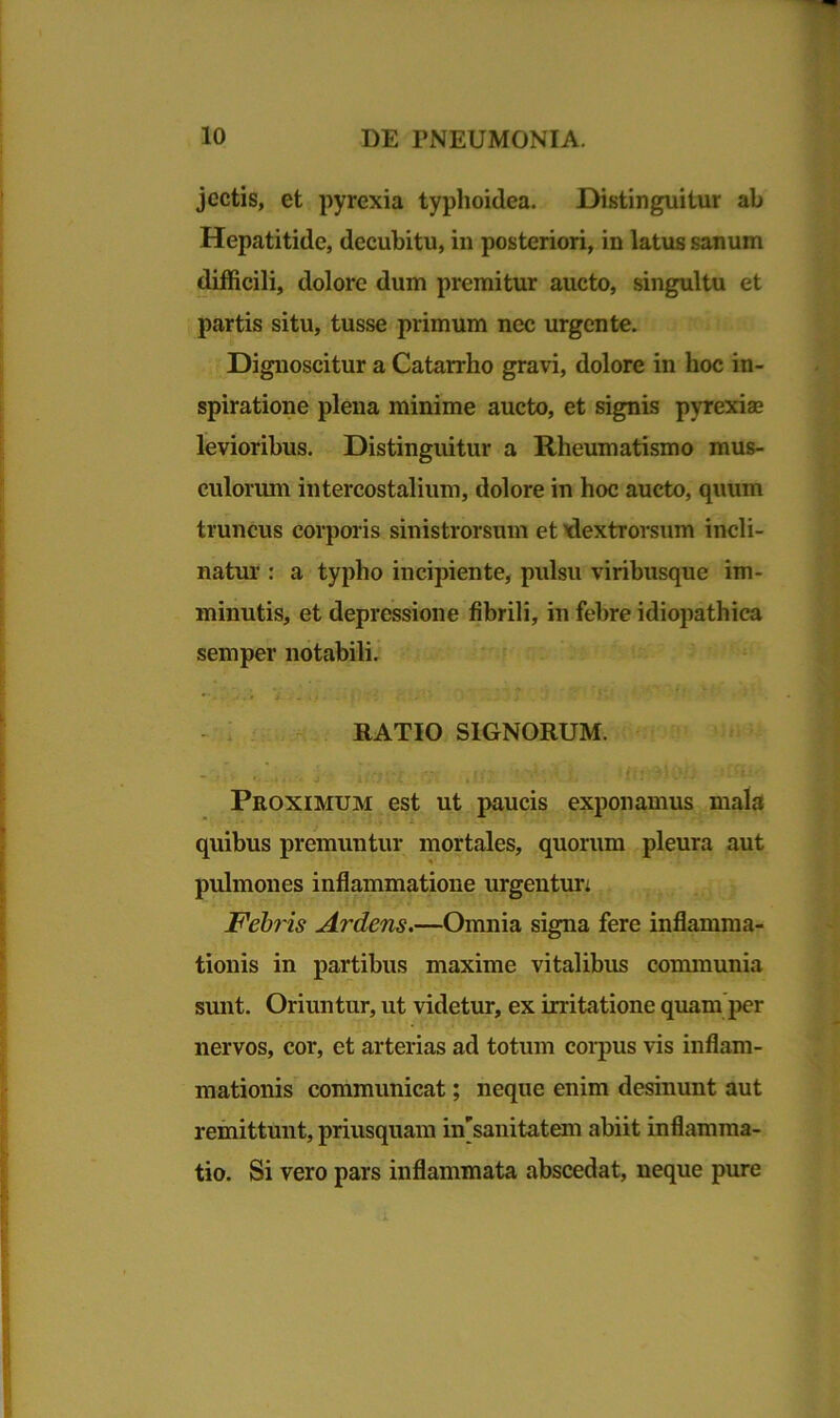 jcctis, et pyrexia typhoidea. Distinguitur ab Hepatitide, decubitu, in posteriori, in latus sanum difficili, dolore dum premitur aucto, singultu et partis situ, tusse primum nec urgente. Dignoscitur a Catarrho gravi, dolore in hoc in- spiratione plena minime aucto, et signis pyrexia levioribus. Distinguitur a Rheumatismo mus- culorum intercostalium, dolore in hoc aucto, quum truncus corporis sinistrorsum et ^dextrorsum incli- natur : a typho incipiente, pulsu viribusque im- minutis, et depressione fibrili, in febre idiopathica semper notabili. RATIO SIGNORUM. - • j i V. .fi 1 Ut v *• 4i'-’ Proximum est ut paucis exponamus mala quibus premuntur mortales, quorum pleura aut pulmones inflammatione urgentun Febris Ardens.—Omnia signa fere inflamma- tionis in partibus maxime vitalibus communia sunt. Oriuntur, ut videtur, ex irritatione quam per nervos, cor, et arterias ad totum corpus vis inflam- mationis communicat; neque enim desinunt aut remittunt, priusquam insanitatem abiit inflamma- tio. Si vero pars inflammata abscedat, neque pure