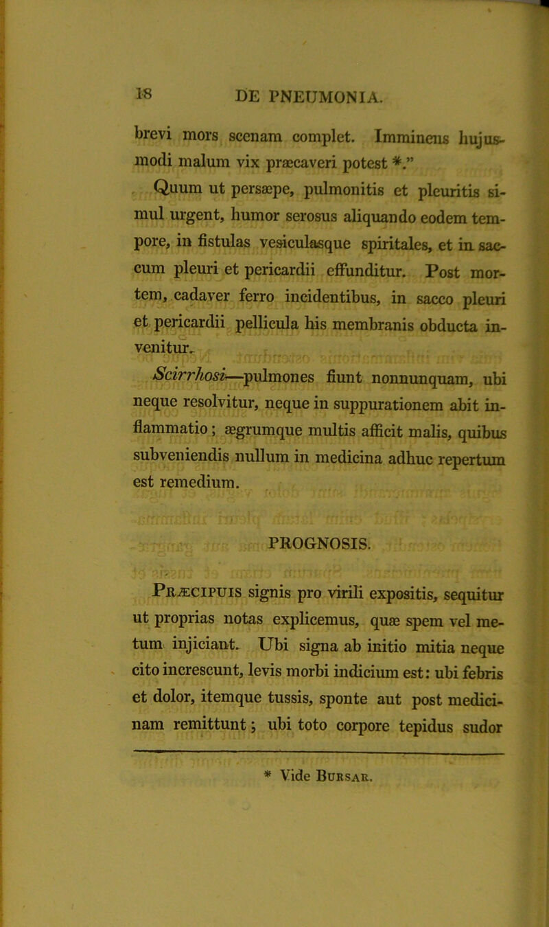 brevi mors scenam complet. Imminens hujus- modi malum vix praecaveri potest Quum ut persaepe, pulmonitis et pleuritis si- mul urgent, humor serosus aliquando eodem tem- pore, in fistulas vesiculasque spiritales, et in sac- cum pleuri et pericardii effunditur. Post mor- tem, cadaver ferro incidentibus, in sacco pleuri et pericardii pellicula his membranis obducta in- venitur. Scirrhosi—pulmones fiunt nonnunquam, ubi neque resolvitur, neque in suppurationem abit in- flammatio ; aegrumque multis afficit malis, quibus subveniendis nullum in medicina adhuc repertum est remedium. PROGNOSIS. Praecipuis signis pro virili expositis, sequitur ut proprias notas explicemus, quae spem vel me- tum injiciant. Ubi signa ab initio mitia neque cito increscunt, levis morbi indicium est: ubi febris et dolor, itemque tussis, sponte aut post medici- nam remittunt; ubi toto corpore tepidus sudor * Vide Bursau.