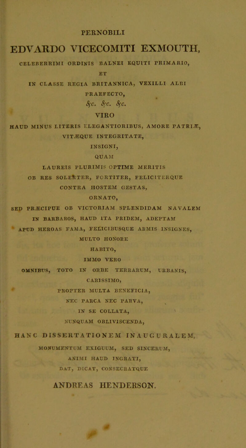 PERNOBILI EDVARDO VICECOMITI EXMOUTH, CELEBERRIMI ORDINIS BALNEI EQUITI PRIMARIO, ET IN CLASSE REGIA BRITANNICA, VEXILLI ALBI PRAEFECTO, Sj-c. $;c. Sfc. VIRO HAUD MINUS LITERIS ELEGANTIORIBUS, AMORE PATRIAE, VIT/EQUE INTEGRITATE, INSIGNI, QUAM LAUREIS PLURIMIS OPTIME MERITIS OB RES SOLEfcTER, FORTITER, FELICI TER QUE CONTRA HOSTEM GESTAS, ORNATO, SED PR.ECIPUE OB VICTORIAM SPLENDIDAM NAVALEM IN BARBAROS, HAUD ITA PRIDEM, ADEPTAM APUD HEROAS FAMA, FELICIBUSQUE ARMIS INSIGNES, MULTO HONORE HABITO, IMMO VERO OMNIBUS, TOTO IN ORBE TERRARUM, URBANIS, CARISSIMO, PROPTER MULTA BENEFICIA, NEC PARCA NEC PARVA, IN SE COLLATA, NUNQUAM OBLIVISCENDA, HANC DISSERTATIONEM INAUCURALEII, MONUMENTUM EXIGUUM, SED SINCERUM, ANIMI HAUD INGRATI, DAT, DICAT, CONSECRATQUE ANDREAS HENDERSON. j/