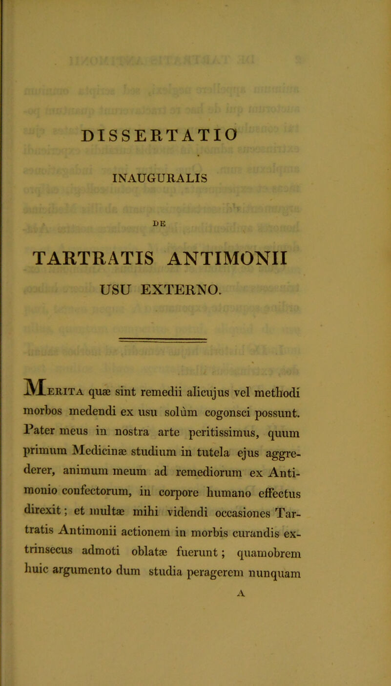 DISSERTATIO INAUGURALIS IiE TARTRATIS ANTIMONII USU EXTERNO. JVEerita quae sint remedii alicujus vel methodi morbos medendi ex usu solum cogonsci possunt. Pater meus in nostra arte peritissimus, quum primum Medicinae studium in tutela ejus aggre- derer , animum meum ad remediorum ex Anti- monio confectorum, in corpore humano effectus direxit; et multae mihi videndi occasiones Tar- tratis Antimonii actionem in morbis curandis ex- trinsecus admoti oblatae fuerunt; quamobrem huic argumento dum studia peragerem nunquam A