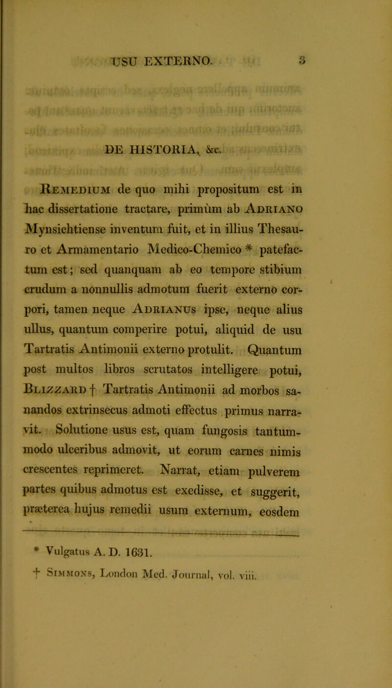 .• . . u% c* *« * fiiJ.fi'Cx/Tv'.. i ‘ . _ * * • * . i i Ju i i t *) ^ Skti UlQ ui(|» < ^ - - ;iimo te DE HISTORIA, &c. Remedium de quo mihi propositum est in hac dissertatione tractare, primum ab Adriano Mynsichtiense inventum fuit, et in illius Thesau- ro et Armamentario Medico-Chemico * patefac- tum est; sal quanquam ab eo tempore stibium crudum a nonnullis admotum fuerit externo cor- pori, tamen neque Adrianus ipse, neque alius ullus, quantum comperire potui, aliquid de usu Tartratis Antimonii externo protulit. Quantum post multos libros scrutatos intelligere potui, Blizzard f Tartratis Antimonii ad morbos sa- nandos extrinsecus admoti effectus primus narra- vit. Solutione usus est, quam fungosis tantum- modo ulceribus admovit, ut eorum carnes nimis crescentes reprimeret. Narrat, etiam pulverem partes quibus admotus est exedisse, et suggerit, praeterea hujus remedii usum externum, eosdem 1 — ■ * Vulgatus A. D. 1631. + Simmons, London Med. Journal, vol. viii.