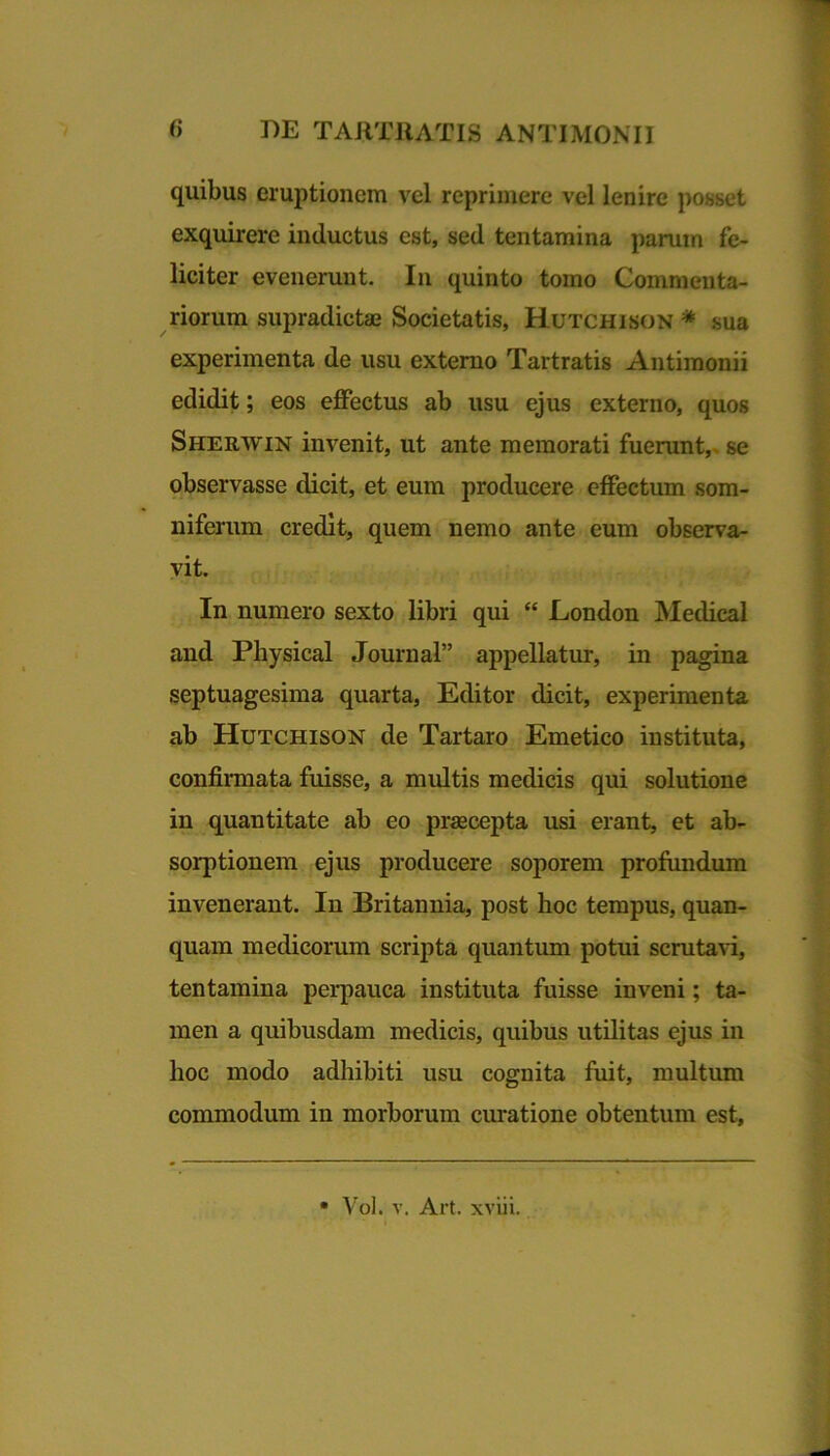 quibus eruptionem vel reprimere vel lenire posset exquirere inductus est, sed tentamina parum fe- liciter evenerunt. In quinto tomo Commenta- riorum supradictae Societatis, Hutchison * sua experimenta de usu externo Tartratis Antimonii edidit; eos effectus ab usu ejus externo, quos Sherwin invenit, ut ante memorati fuerant, se observasse dicit, et eum producere effectum som- niferum credit, quem nemo ante eum observa- vit. In numero sexto libri qui “ London Medical and Physical Journal” appellatur, in pagina septuagesima quarta, Editor dicit, experimenta ab Hutchison de Tartaro Emetico instituta, confirmata fuisse, a multis medicis qui solutione in quantitate ab eo praecepta usi erant, et ab- sorptionem ejus producere soporem profundum invenerant. In Britannia, post hoc tempus, quan- quam medicorum scripta quantum potui scrutavi, tentamina perpauca instituta fuisse inveni; ta- men a quibusdam medicis, quibus utilitas ejus in hoc modo adhibiti usu cognita fuit, multum commodum in morborum curatione obtentum est.