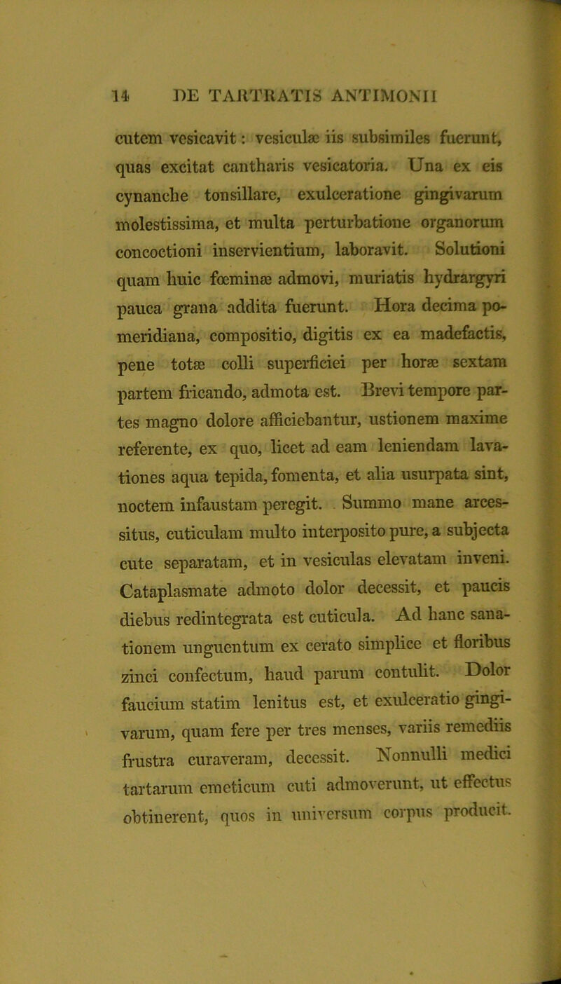 cutem vcsicavit: vesicula) iis subsimiles fuerunt, quas excitat cantharis vesicatoria. Una ex eis cynanche tonsillare, exulceratione gingivarum molestissima, et multa perturbatione organorum concoctioni inservientium, laboravit. Solutioni quam huic foeminge admovi, muriatis hydrargyri pauca grana addita fuerunt. Hora decima po- meridiana, compositio, digitis ex ea madefactis, pene totae colli superficiei per horae sextam partem fricando, admota est. Brevi tempore par- tes magno dolore afficiebantur, ustionem maxime referente, ex quo, licet ad eam leniendam lava- tiones aqua tepida, fomenta, et alia usurpata sint, noctem infaustam peregit. Summo mane arces- situs, cuticulam multo interposito pure, a subjecta cute separatam, et in vesiculas elevatam inveni. Cataplasmate admoto dolor decessit, et paucis diebus redintegrata est cuticula. Ad hanc sana- tionem unguentum ex cerato simplice et floribus zinci confectum, haud parum contulit. Dolor faucium statim lenitus est, et exulceratio gingi- varum, quam fere per tres menses, variis remediis frustra curaveram, decessit. Nonnulli medici tartarum emeticum cuti admoverunt, ut effectus obtinerent, quos in universum corpus producit.